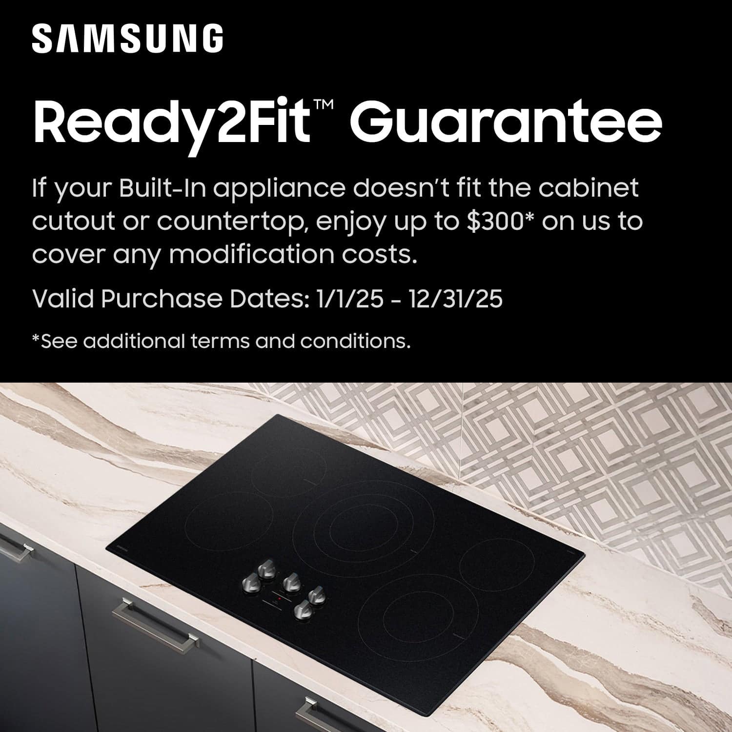 SAMSUNG Ready2Fit Guarantee
If your Built-In appliance doesn't fit the cabinet cutout or countertop, enjoy up to $300* on us to cover any modification costs.
Valid Purchase Dates: 1/1/25 – 12/31/25
*See additional terms and conditions.