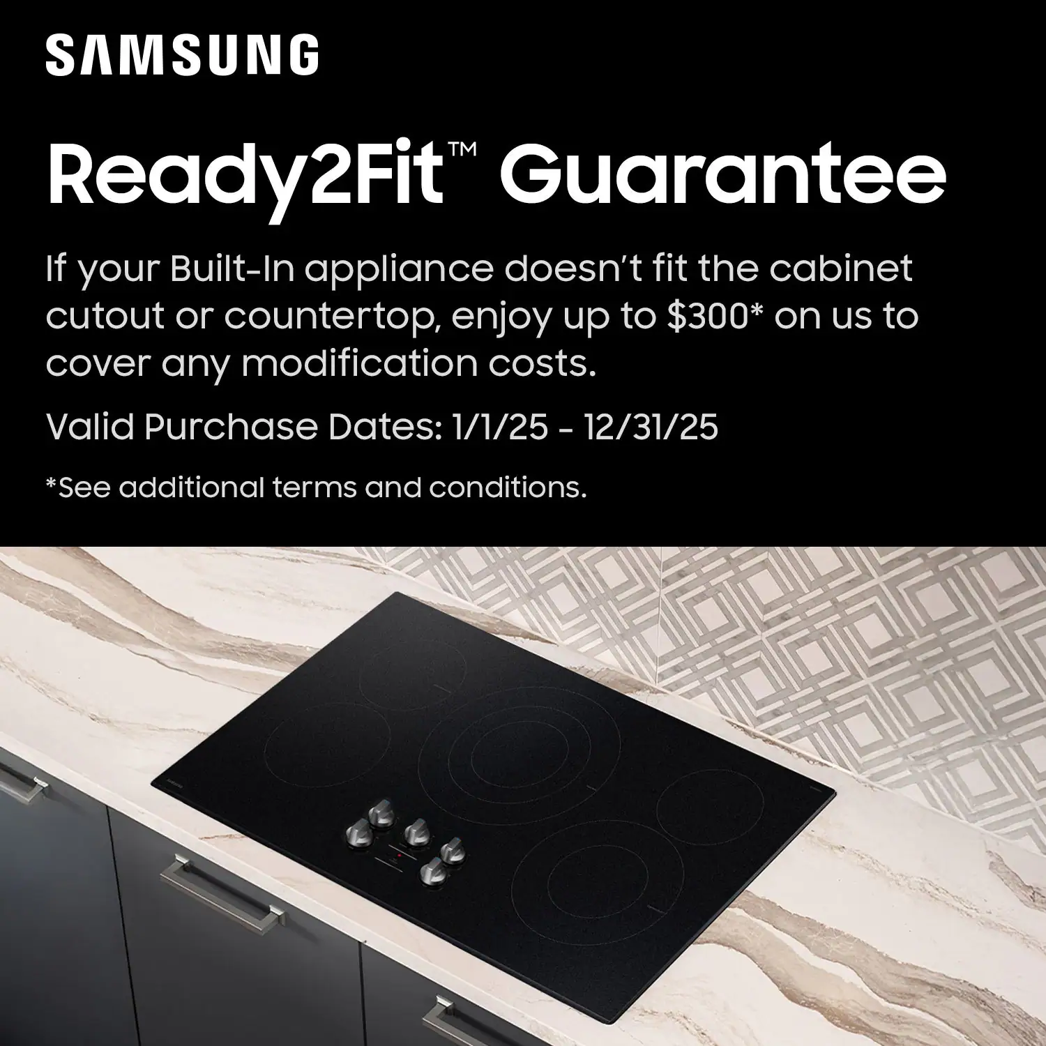 SAMSUNG Ready2Fit Guarantee
If your Built-In appliance doesn't fit the cabinet cutout or countertop, enjoy up to $300* on us to cover any modification costs.
Valid Purchase Dates: 1/1/25 – 12/31/25
*See additional terms and conditions.