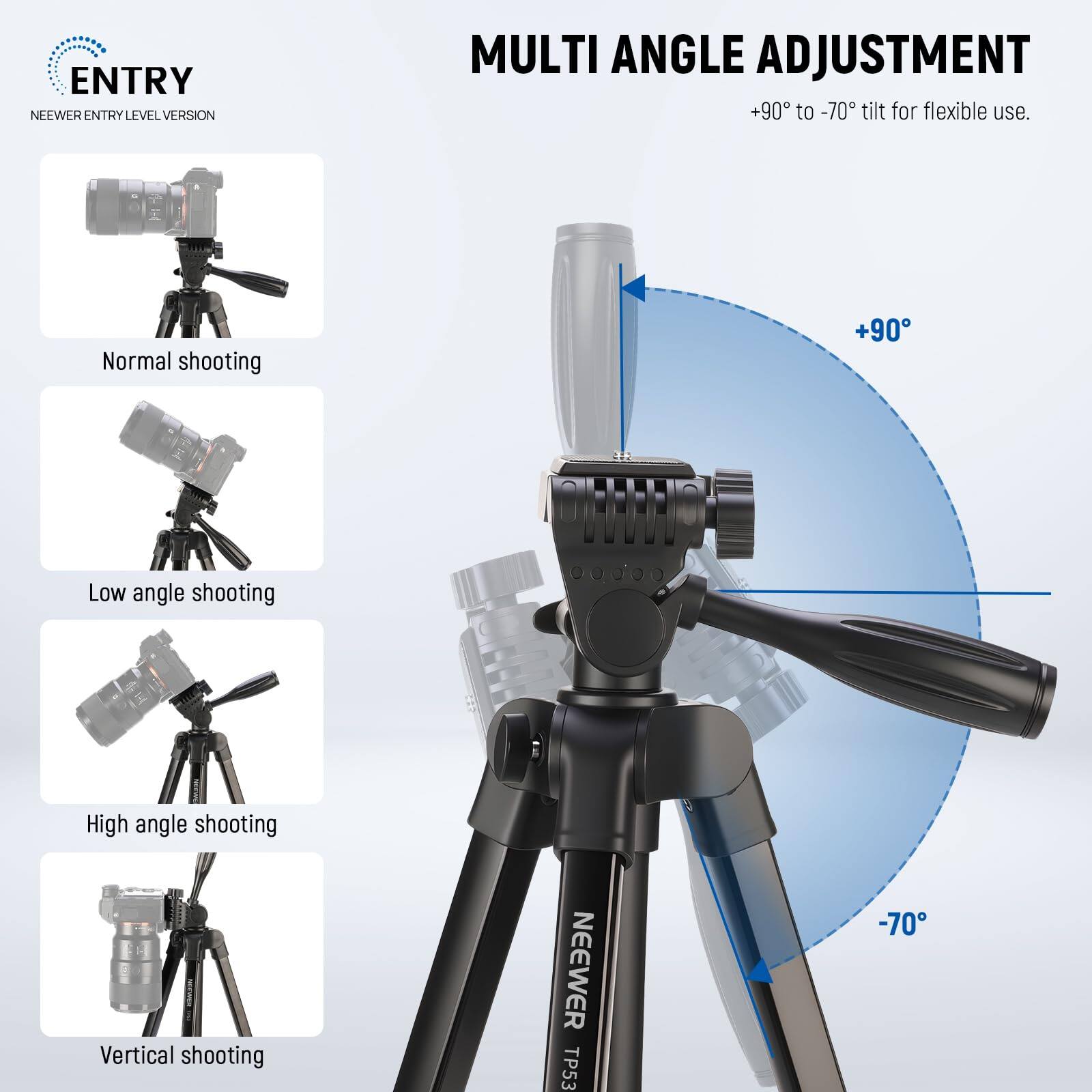 **ENTRY**  
NEEWER ENTRY LEVEL VERSION

**MULTI ANGLE ADJUSTMENT**  
+90° to -70° tilt for flexible use.

- Normal shooting
- Low angle shooting
- High angle shooting
- Vertical shooting

NEEWER TP53