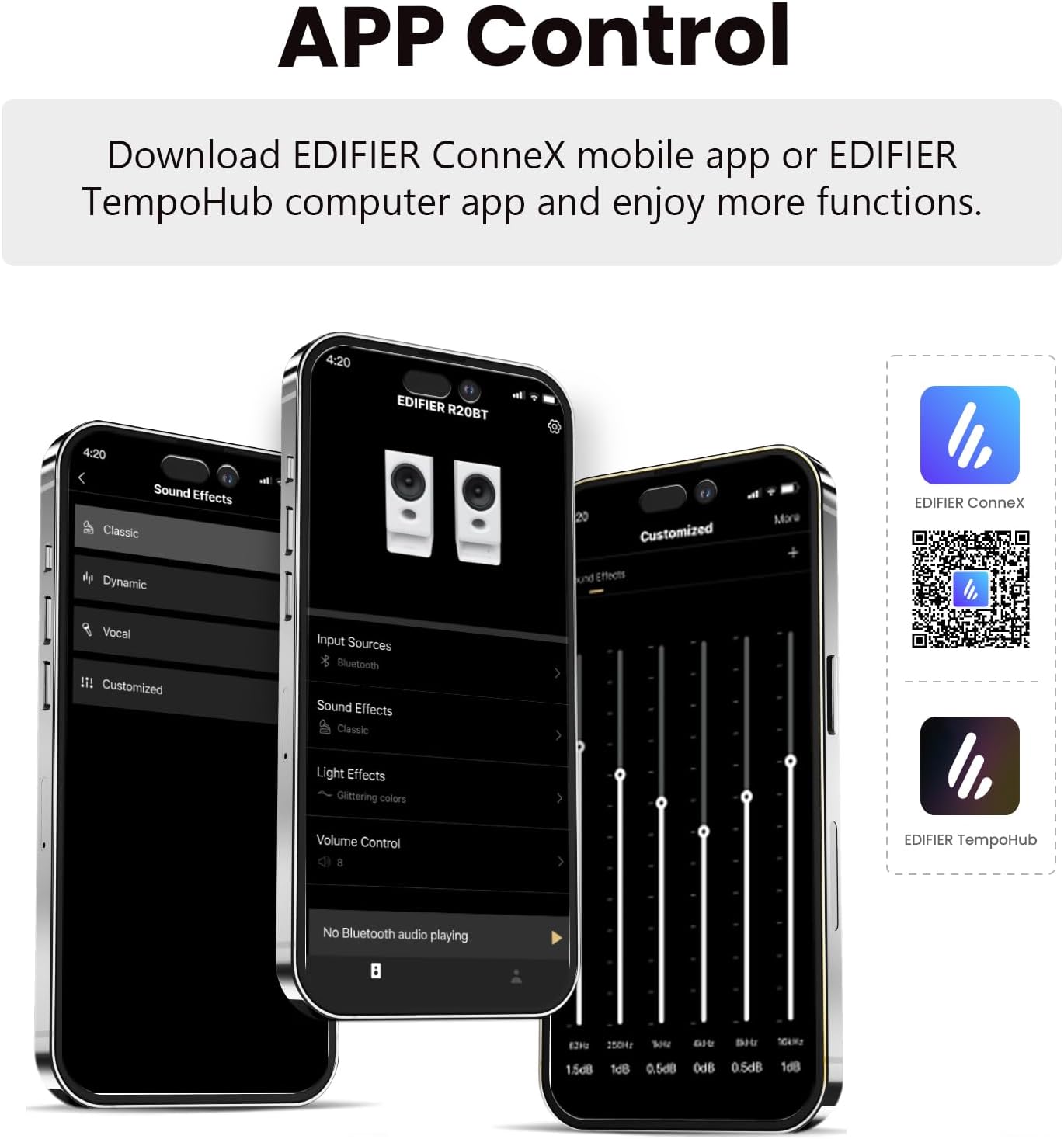 APP Control

Download EDIFIER ConneX mobile app or EDIFIER TempoHub computer app and enjoy more functions.

4:20 EDIFIER R20BT

Sound Effects
- Classic
- Dynamic
- Vocal
- Customized

Input Sources
- Bluetooth

Light Effects
- Glittering colors

Volume Control

No Bluetooth audio playing

EDIFIER ConneX
EDIFIER TempoHub