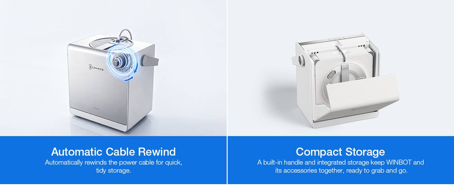 COVACS

Automatic Cable Rewind
Automatically rewinds the power cable for quick, tidy storage.

Compact Storage
A built-in handle and integrated storage keep WINBOT and its accessories together, ready to grab and go.