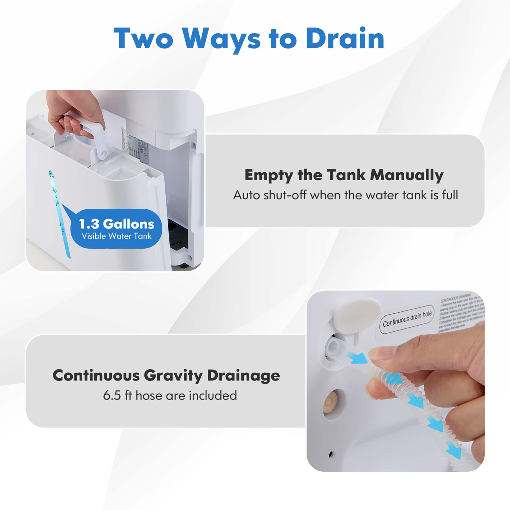 Two Ways to Drain:
1. Empty the Tank Manually:
- Auto shut-off when the water tank is full
- 1.3 Gallons Visible Water Tank
2. Continuous Gravity Drainage:
- 6.5 ft hose are included