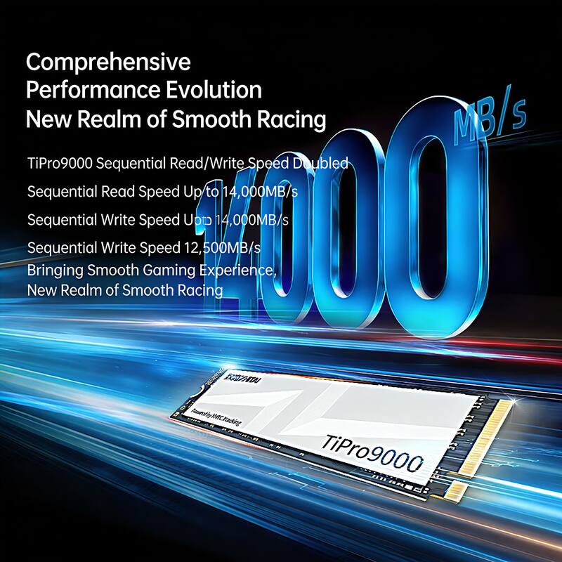 Comprehensive Performance Evolution  
New Realm of Smooth Racing  

TiPro9000 Sequential Read/Write Speed Doubled  
Sequential Read Speed Up to 14,000MB/s  
Sequential Write Speed Up to 14,000MB/s  
Sequential Write Speed 12,500MB/s  
Bringing Smooth Gaming Experience,  
New Realm of Smooth Racing