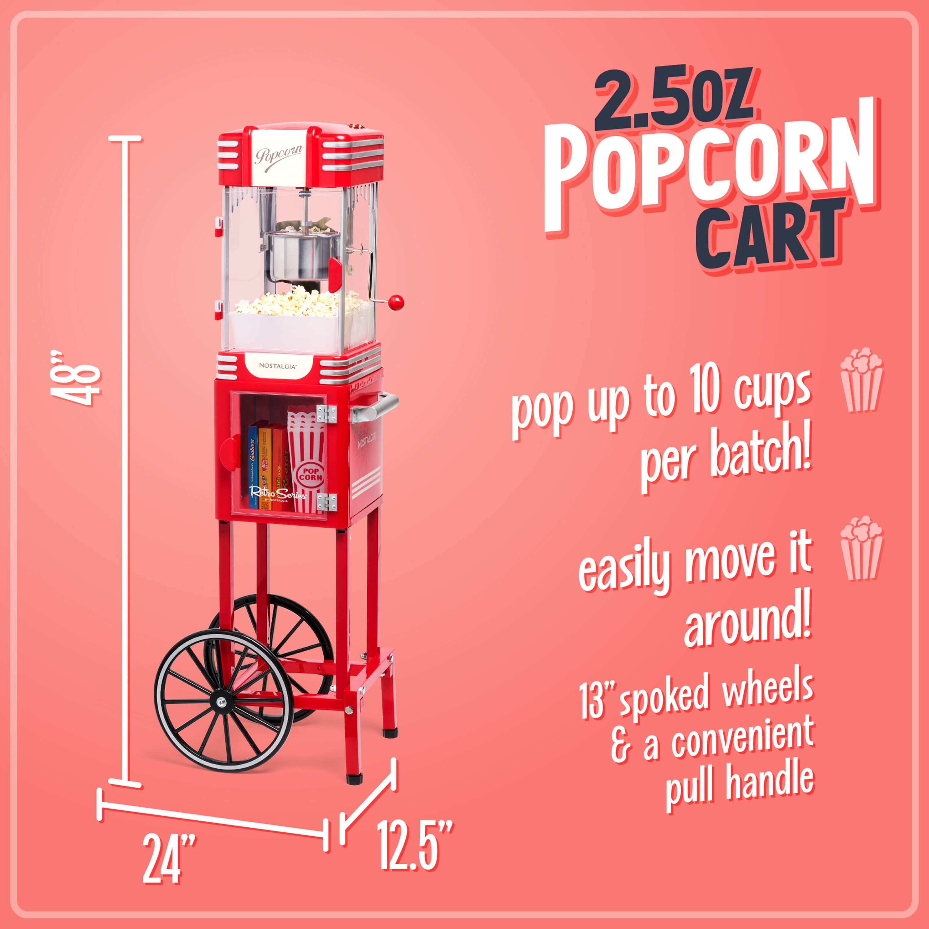 2.5oz Popcorn Cart

48" H x 24" W x 12.5" D

Pop up to 10 cups per batch!

Easily move it around!

13" spoked wheels & a convenient pull handle