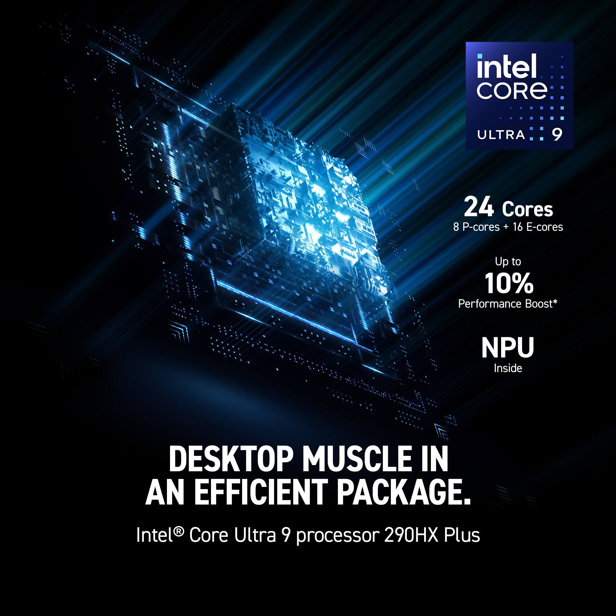 Intel Core Ultra 9 24 Cores 8 P-cores + 16 E-cores Up to 10% Performance Boost* NPU Inside DESKTOP MUSCLE IN AN EFFICIENT PACKAGE. Intel® Core Ultra 9 290HX Plus processor