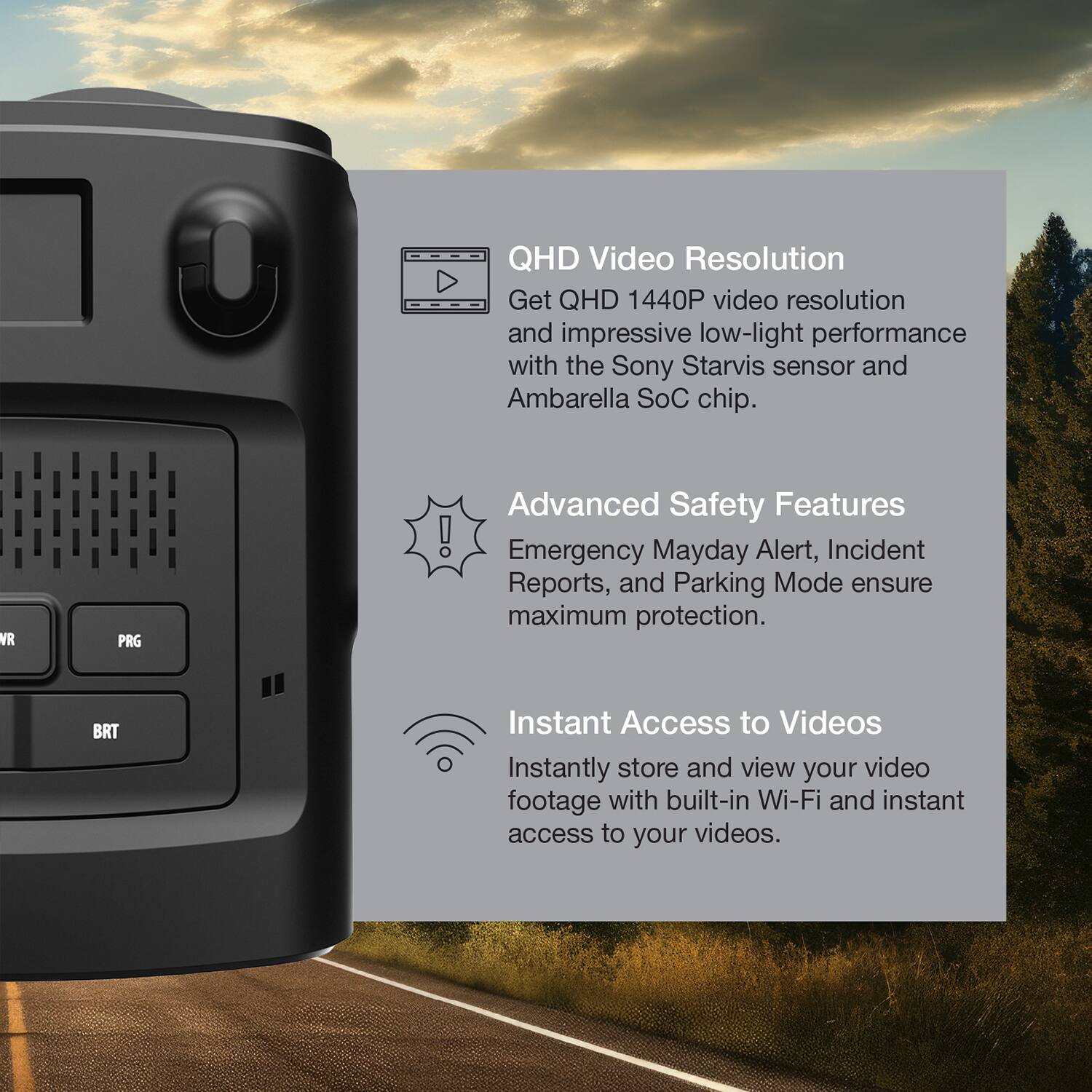 QHD Video Resolution  
Get QHD 1440P video resolution and impressive low-light performance with the Sony Starvis sensor and Ambarella SoC chip.

Advanced Safety Features  
Emergency Mayday Alert, Incident Reports, and Parking Mode ensure maximum protection.

Instant Access to Videos  
Instantly store and view your video footage with built-in Wi-Fi and instant access to your videos.