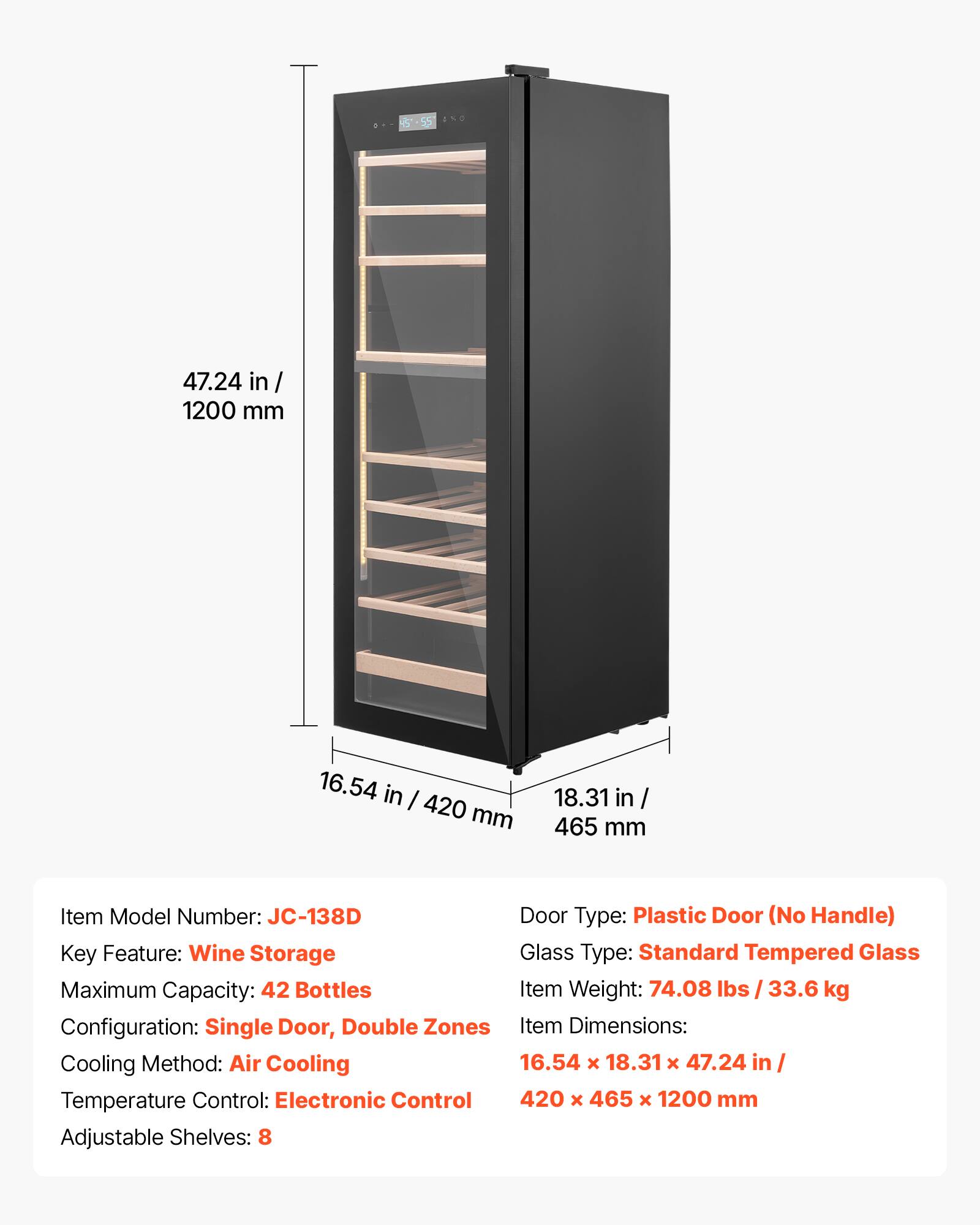 5-55 4.. -. 47.24 in / 1200 mm 16.54 in / 420 mm 18.31 in / 465 mm

Item Model Number: JC-138D

Door Type: Plastic Door (No Handle)

Key Feature: Wine Storage

Glass Type: Standard Tempered Glass

Maximum Capacity: 42 Bottles

Item Weight: 74.08 lbs / 33.6 kg

Configuration: Single Door, Double Zones

Item Dimensions: 16.54 x 18.31 x 47.24 in / 420 x 465 x 1200 mm

Cooling Method: Air Cooling

Temperature Control: Electronic Control

Adjustable Shelves: 8