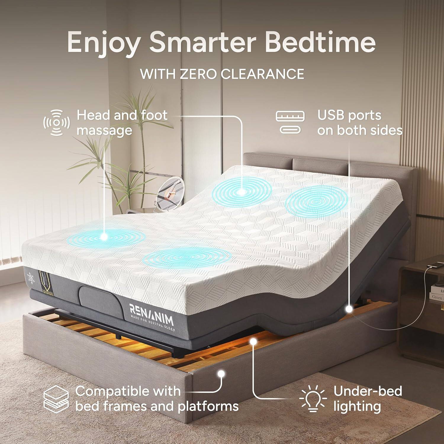 Enjoy Smarter Bedtime  
WITH ZERO CLEARANCE  

- Head and foot massage  
- USB ports on both sides  
- Compatible with bed frames and platforms  
- Under-bed lighting