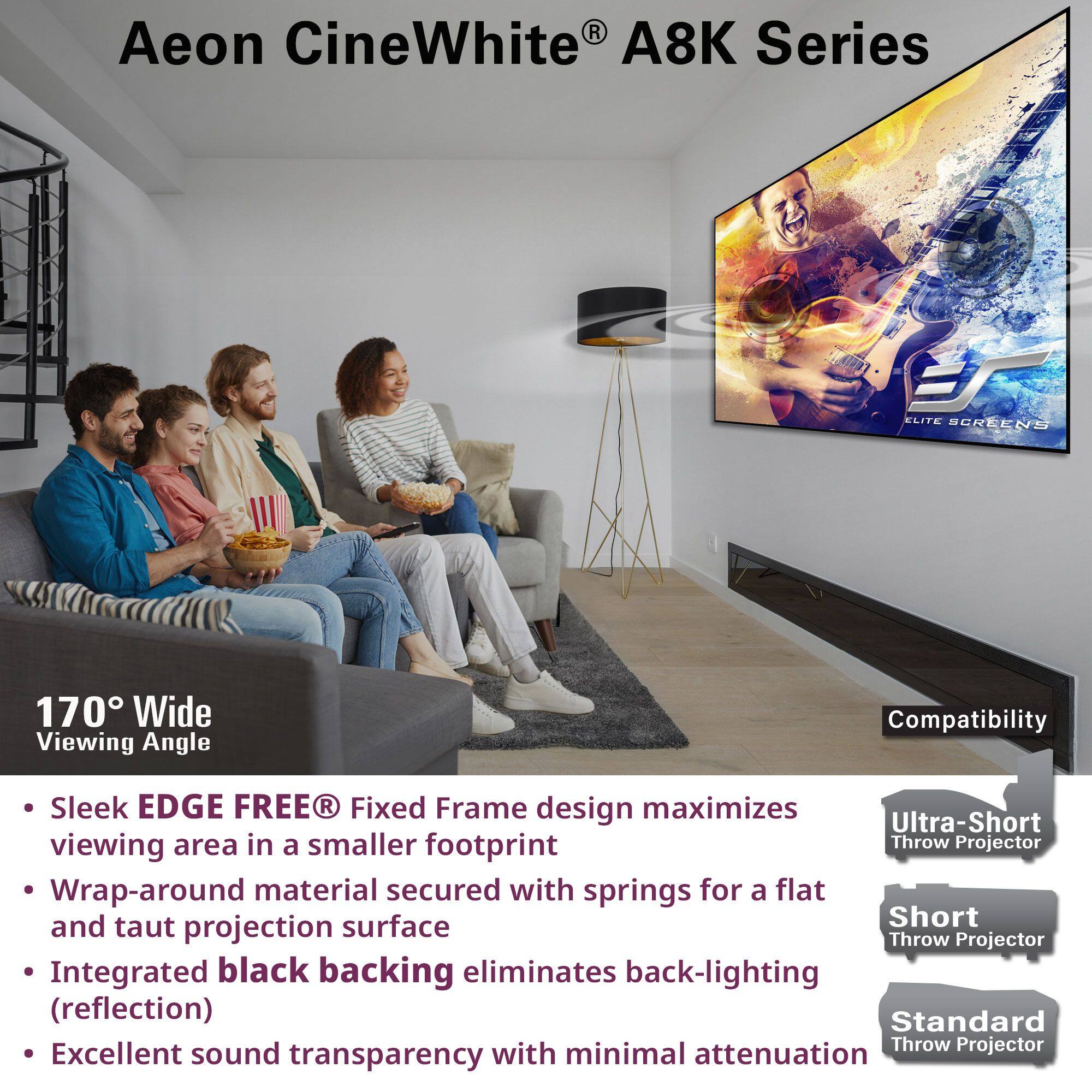 Aeon CineWhite A8K Series

170° Wide Viewing Angle

- Sleek EDGE FREE® Fixed Frame design maximizes viewing area in a smaller footprint
- Wrap-around material secured with springs for a flat and taut projection surface
- Integrated black backing eliminates back-lighting (reflection)
- Excellent sound transparency with minimal attenuation

Compatibility
- Ultra-Short Throw Projector
- Short Throw Projector
- Standard Throw Projector