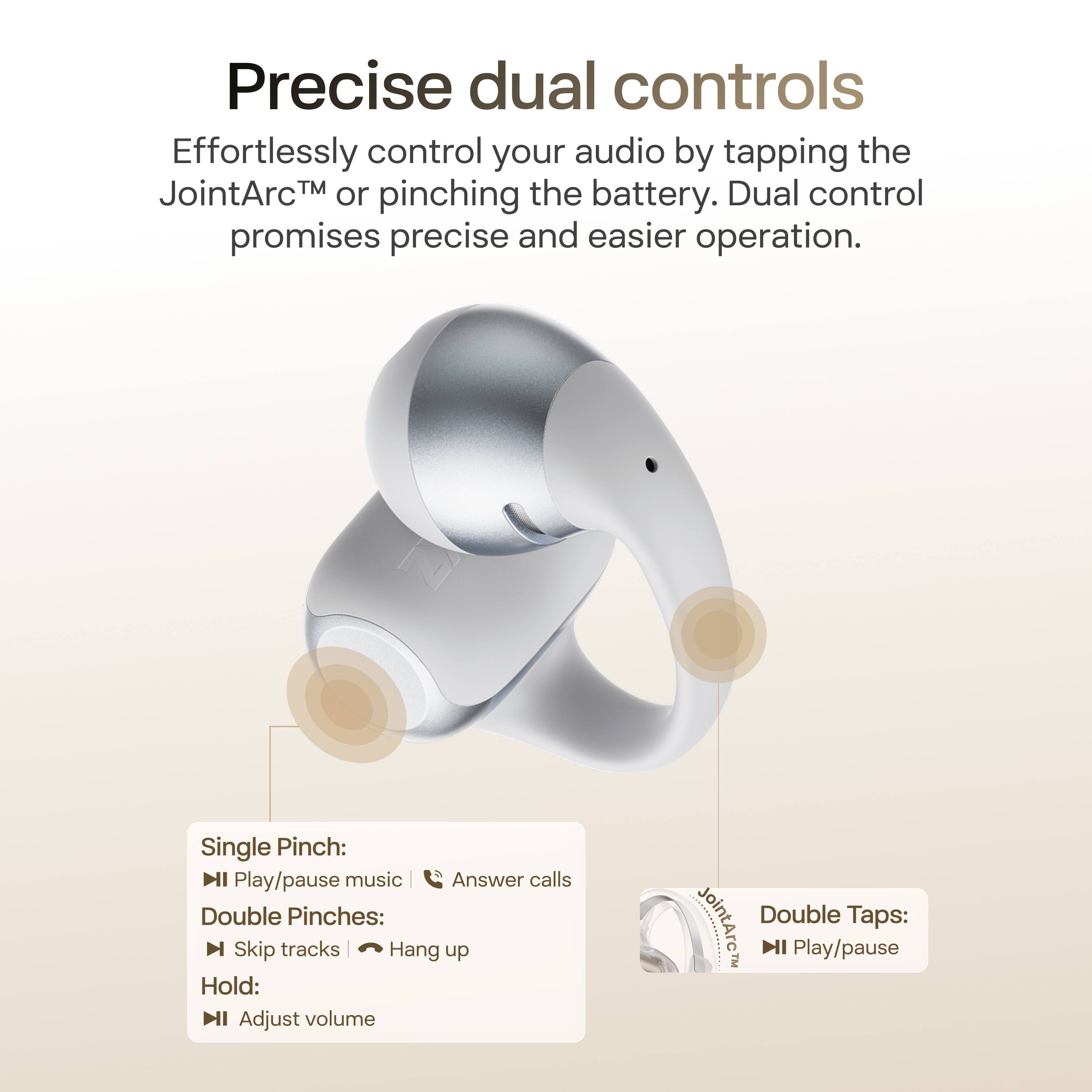 Precise dual controls

Effortlessly control your audio by tapping the JointArc™ or pinching the battery. Dual control promises precise and easier operation.

Single Pinch:
- Play/pause music
- Answer calls

Double Pinches:
- Skip tracks
- Hang up

Hold:
- Adjust volume

Double Taps:
- Play/pause