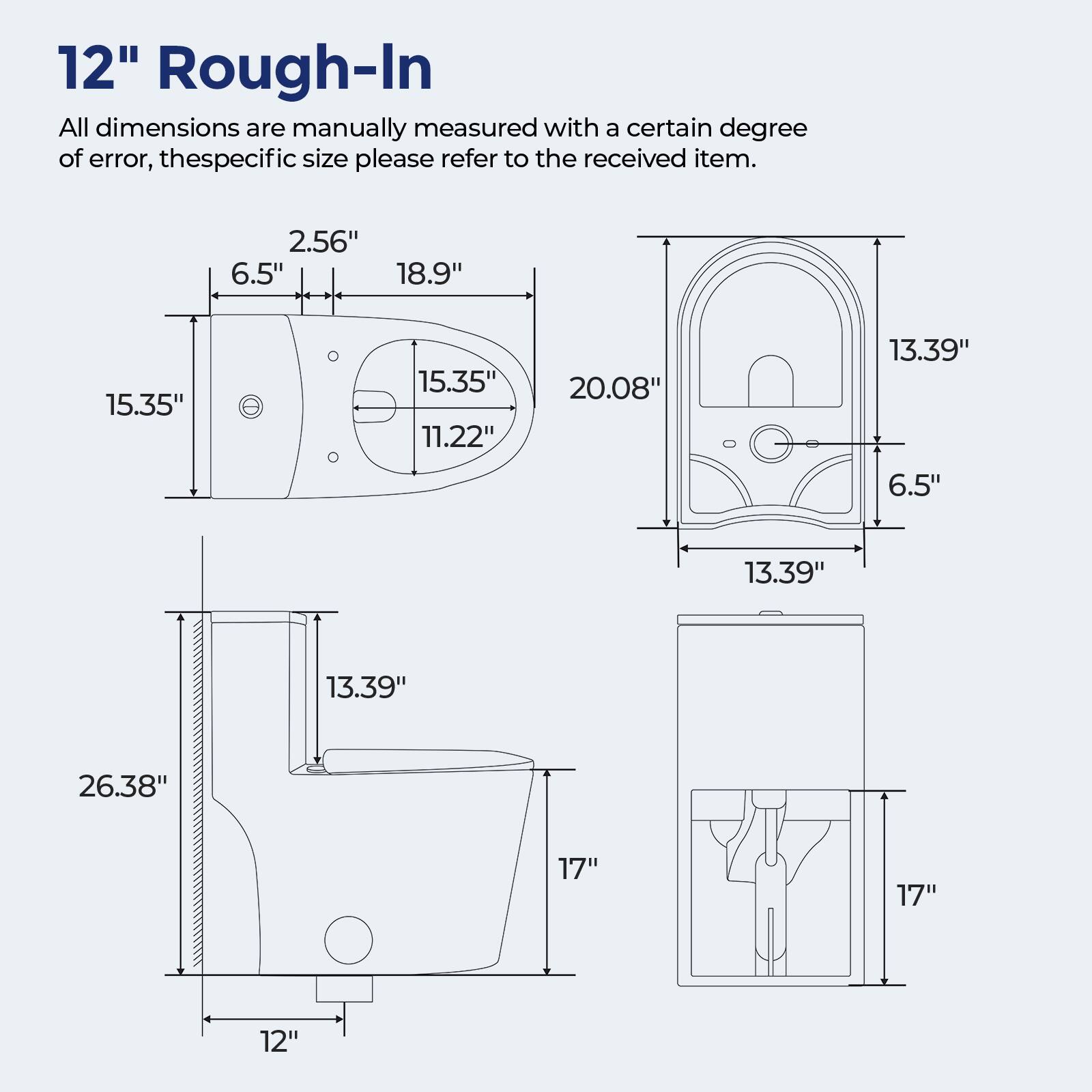 12" Rough-In

All dimensions are manually measured with a certain degree of error, the specific size please refer to the received item.

2.56"  
6.5"  
18.9"  
15.35"  
15.35"  
11.22"  
20.08"  
13.39"  
6.5"  
13.39"  
13.39"  
26.38"  
17"  
17"  
12"