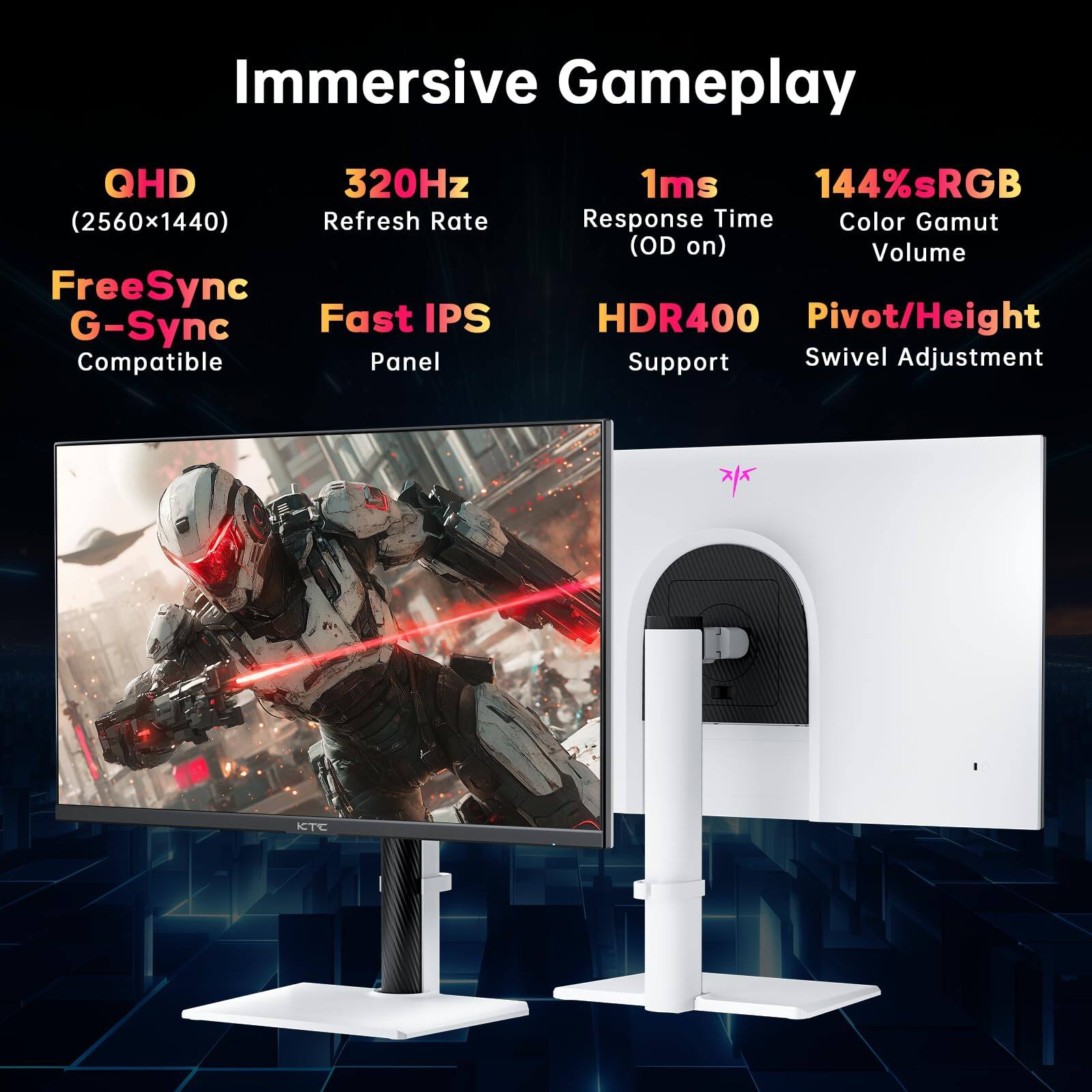 Immersive Gameplay  
QHD (2560x1440)  
320Hz Refresh Rate  
FreeSync G-Sync Compatible  
Fast IPS Panel  
1ms Response Time (OD on)  
144% sRGB Color Gamut Volume  
HDR400 Support  
Pivot/Height Swivel Adjustment  
KTC