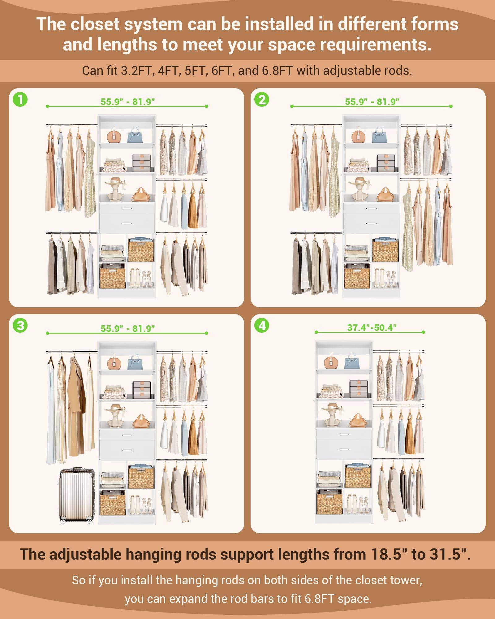 The closet system can be installed in different forms and lengths to meet your space requirements. Can fit 3.2FT, 4FT, 5FT, 6FT, and 6.8FT with adjustable rods. 1 55.9" - 81.9" 2 55.9" - 81.9" 3 55.9" - 81.9" 4 37.4"-50.4" The adjustable hanging rods support lengths from 18.5" to 31.5". So if you install the hanging rods on both sides of the closet tower, you can expand the rod bars to fit 6.8FT space.