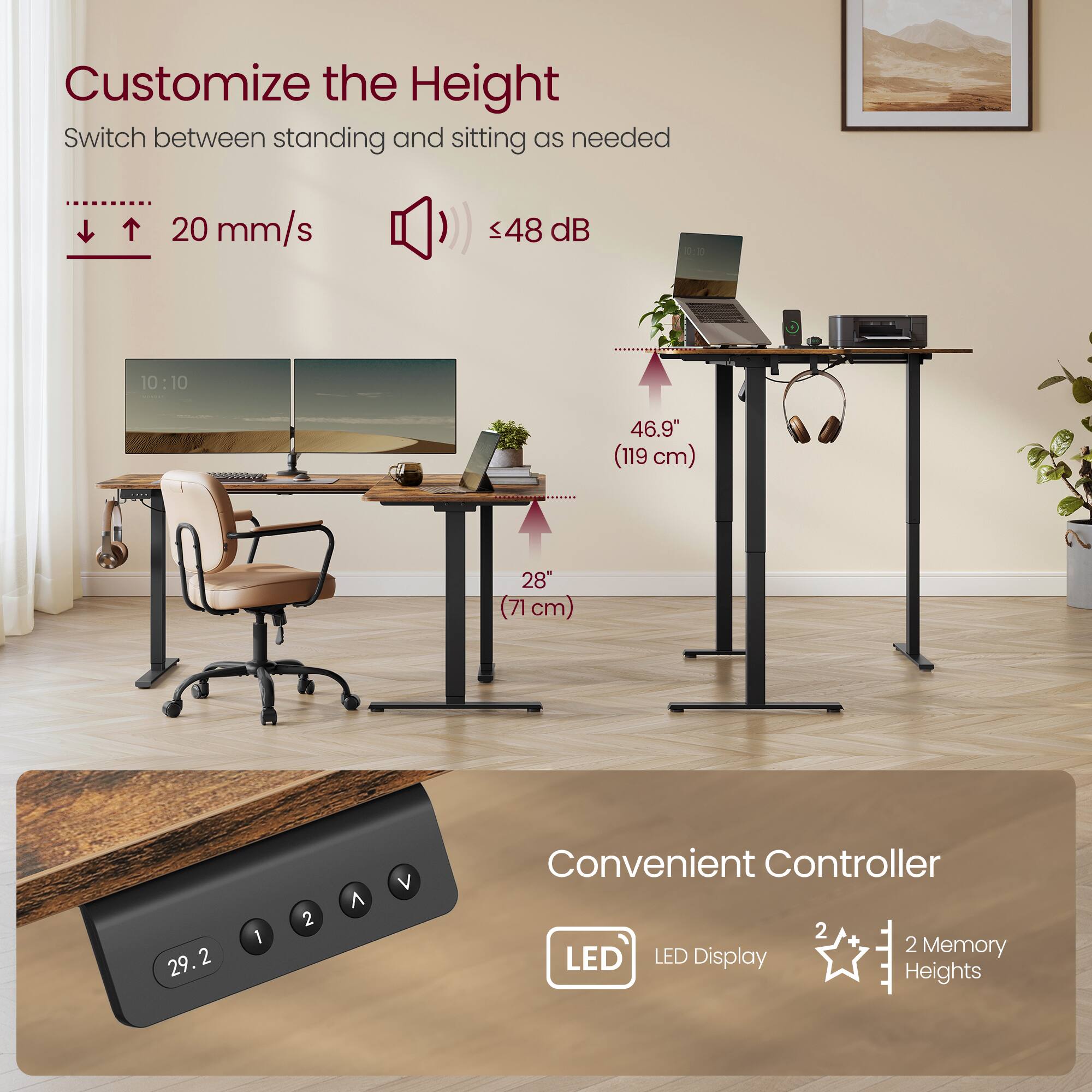 Customize the Height  
Switch between standing and sitting as needed  
20 mm/s  
<48 dB  

46.9" (119 cm)  
28" (71 cm)  

Convenient Controller  
LED Display  
2 Memory Heights