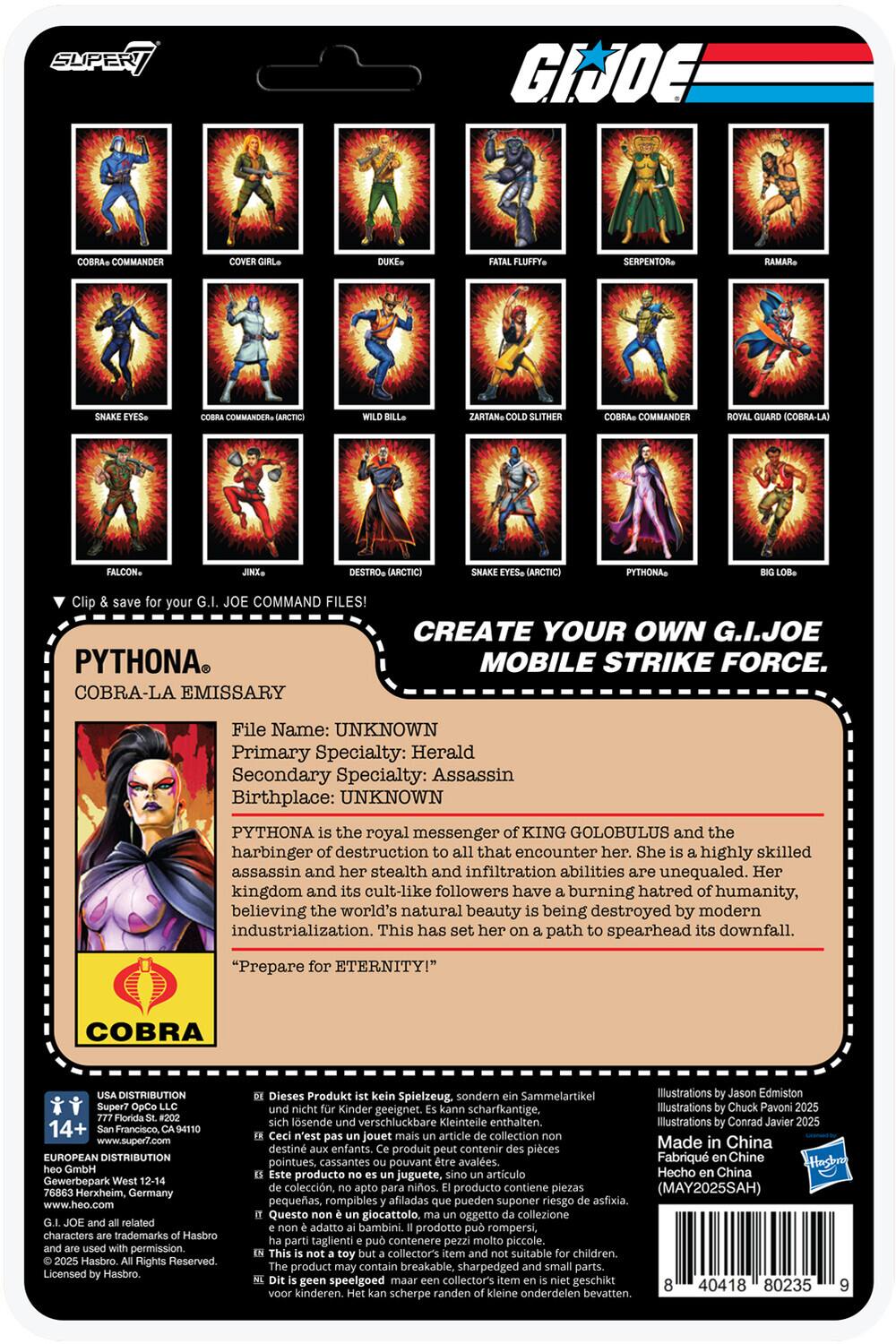 **G.I. JOE**

**CREATE YOUR OWN G.I. JOE MOBILE STRIKE FORCE**

**Clip & save for your G.I. JOE COMMAND FILES!**

**COBRA COMMANDER**  
**COVER GIRL**  
**DUKE**  
**SNAKE EYES**  
**COBRA COMMANDER (ARCTIC)**  
**WILD BILL**  
**FALCON**  
**JINX**  
**DESTRO (ARCTIC)**  
**FATAL FLUFFY**  
**SERPENTOR**  
**RAMAR**  
**ZARTAN, COLD SLITHER**  
**COBRA COMMANDER**  
**ROYAL GUARD (COBRA-LA)**  
**SNAKE EYES (ARCTIC)**  
**PYTHONA**  
**BIG LOB**

---

**PYTHONA**  
**COBRA-LA EMISSARY**

**File Name:** UNKNOWN  
**Primary Specialty:** Herald  
**Secondary Specialty:** Assassin  
**Birthplace:** UNKNOWN

**PYTHONA is the royal messenger of KING GOLOBULUS and the harbinger of destruction to all that encounter her. She is a highly skilled assassin and her stealth and infiltration abilities are une