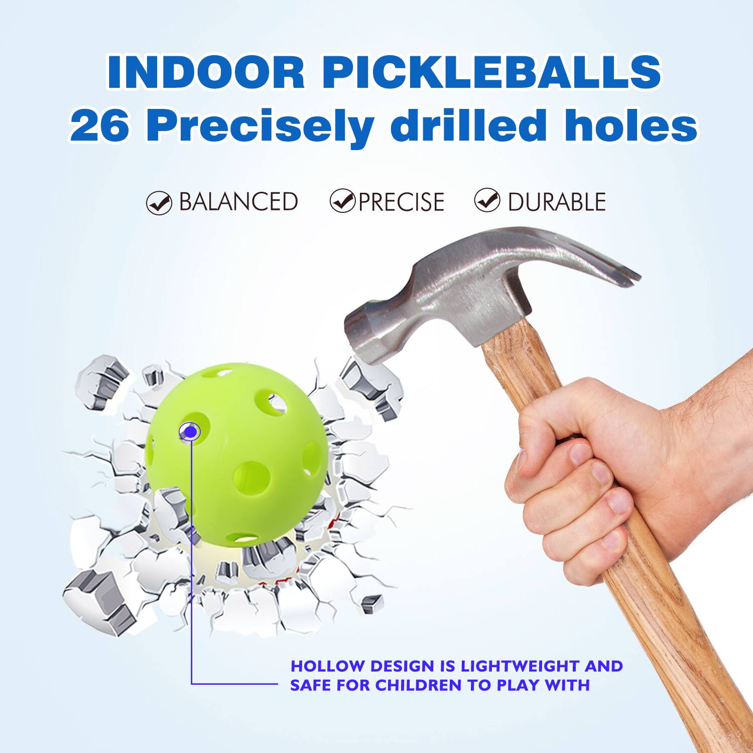 INDOOR PICKLEBALLS 26 Precisely drilled holes
BALANCED
PRECISE
DURABLE
HOLLOW DESIGN IS LIGHTWEIGHT AND SAFE FOR CHILDREN TO PLAY WITH