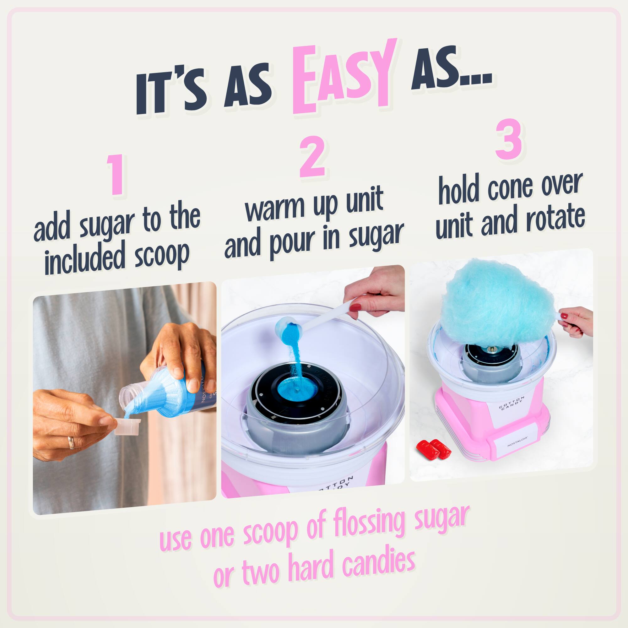 IT'S AS EASY AS...
1. add sugar to the included scoop
2. warm up unit and pour in sugar
3. hold cone over unit and rotate
use one scoop of flossing sugar or two hard candies
