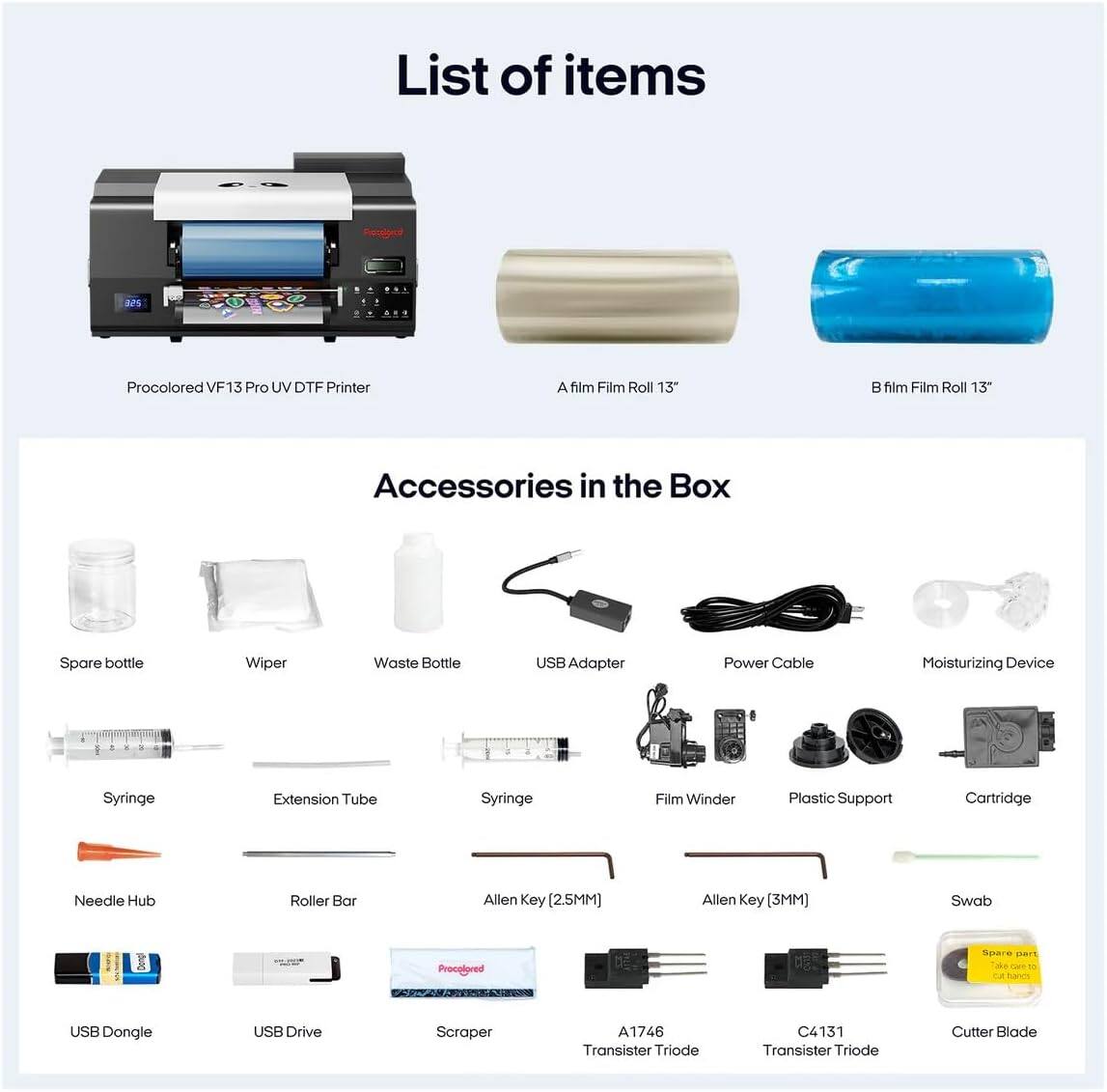 List of items

Procolored VF13 Pro UV DTF Printer

A film Film Roll 13"

B film Film Roll 13"

Accessories in the Box

- Spare bottle
- Wiper
- Waste Bottle
- USB Adapter
- Power Cable
- Moisturizing Device
- Syringe
- Extension Tube
- Syringe
- Film Winder
- Plastic Support
- Cartridge
- Needle Hub
- Roller Bar
- Allen Key (2.5MM)
- Allen Key (3MM)
- Swab
- USB Dongle
- USB Drive
- Scraper
- A1746 Transistor Triode
- C4131 Transistor Triode
- Cutter Blade