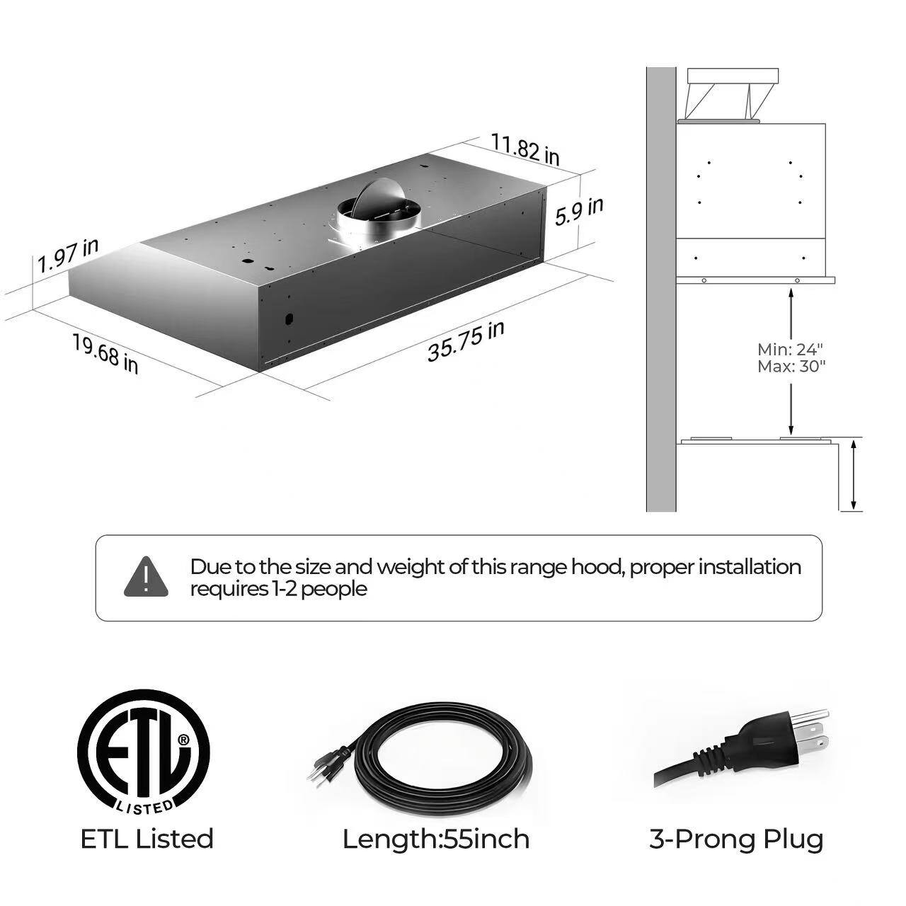 - 1.97 in
- 19.68 in
- 35.75 in
- 11.82 in
- 5.9 in

Min: 24" Max: 30"

Due to the size and weight of this range hood, proper installation requires 1-2 people

ETL Listed

Length: 55 inch

3-Prong Plug