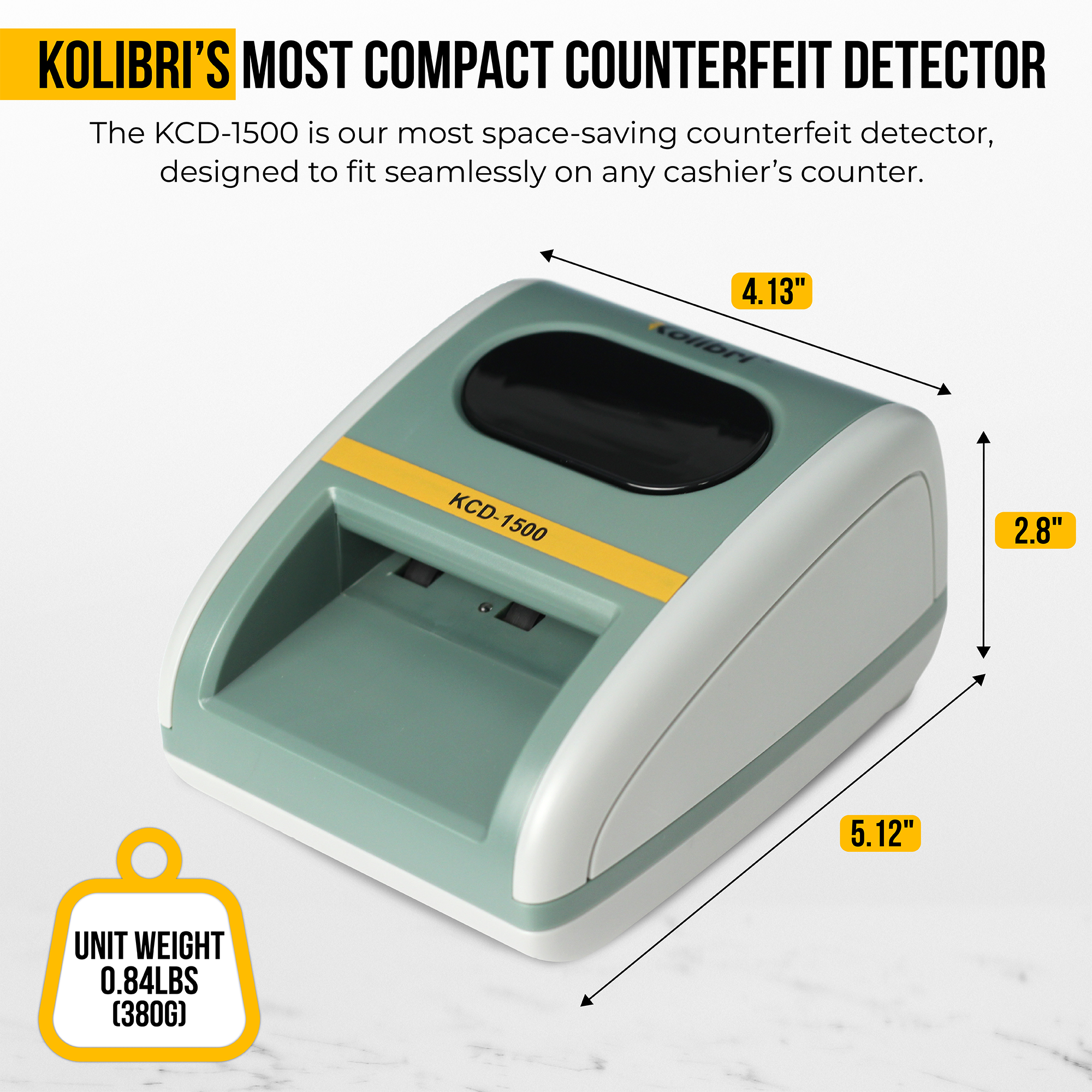 KOLIBRI'S MOST COMPACT COUNTERFEIT DETECTOR

The KCD-1500 is our most space-saving counterfeit detector, designed to fit seamlessly on any cashier's counter.

KCD-1500

4.13"  
2.8"  
5.12"

UNIT WEIGHT  
0.84LBS (380G)