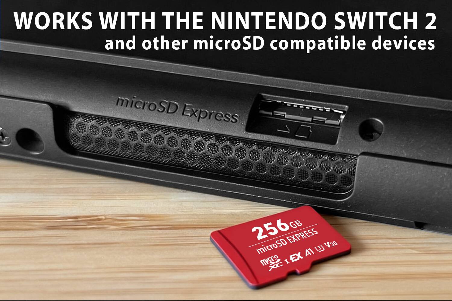 WORKS WITH THE NINTENDO SWITCH 2 and other microSD compatible devices

microSD Express

256GB microSD EXPRESS V30 A1