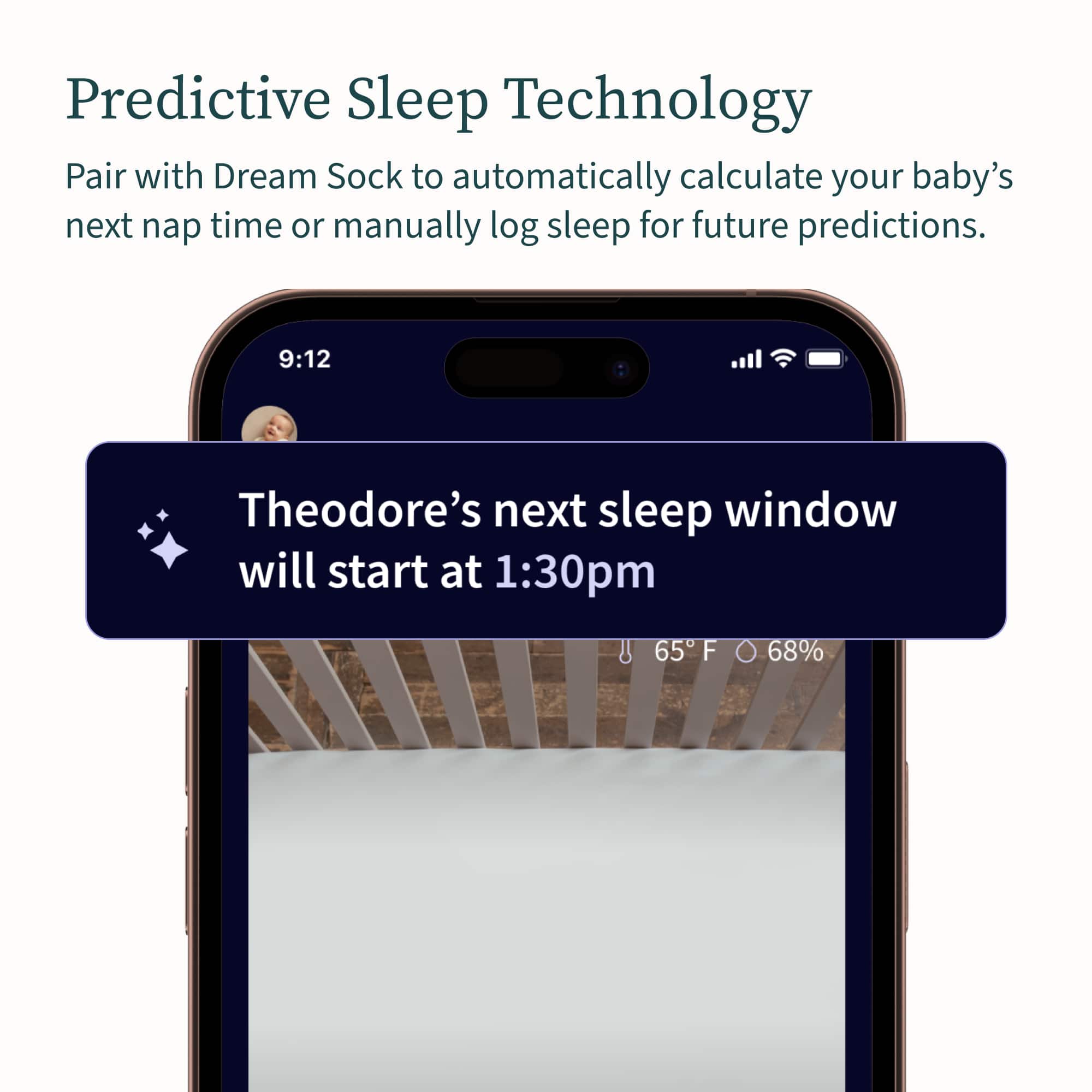 Predictive Sleep Technology: Pair with Dream Sock to automatically calculate your baby's next nap time or manually log sleep for future predictions. 9:12 Theodore's next sleep window will start at 1:30 pm. 65 F 68%.