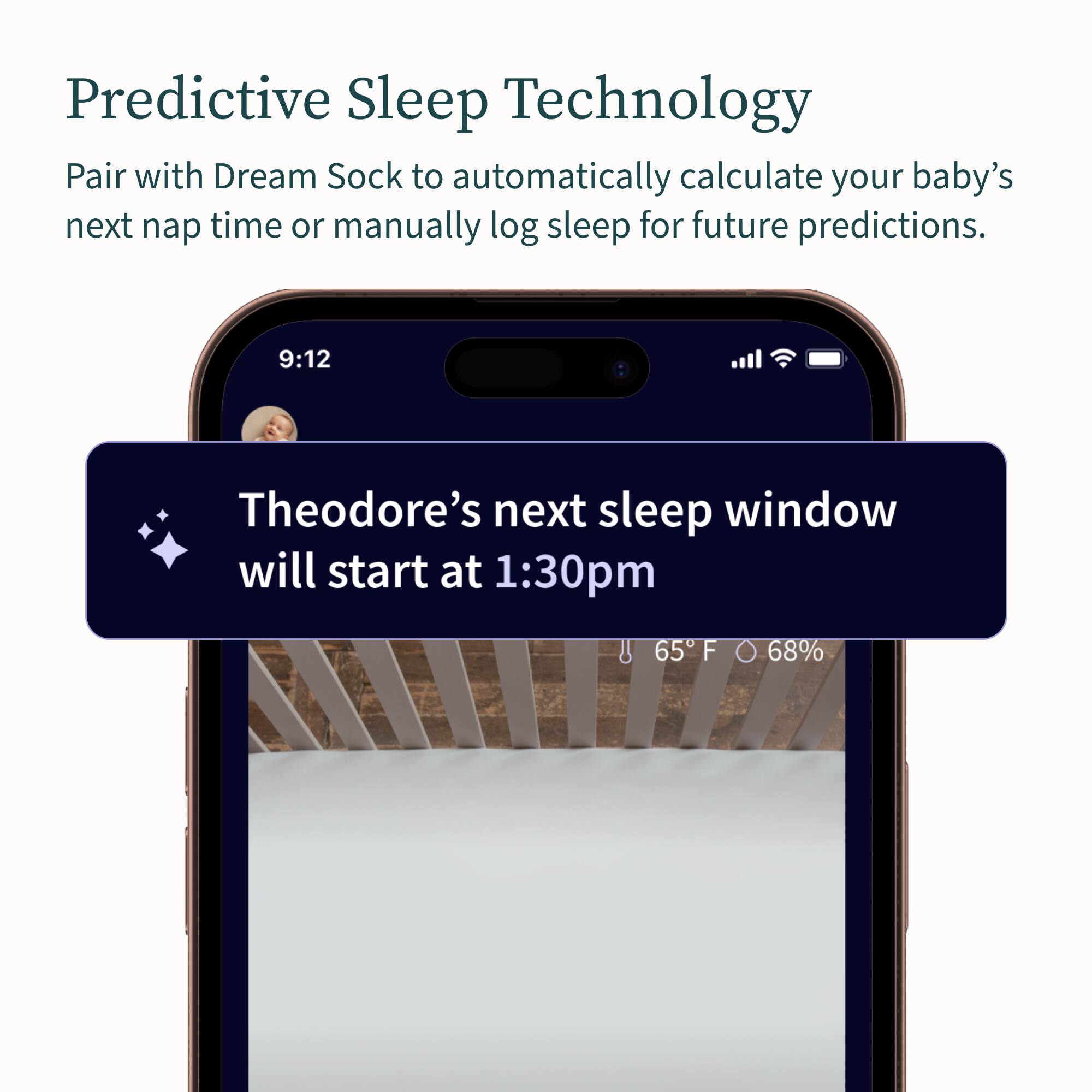 Predictive Sleep Technology: Pair with Dream Sock to automatically calculate your baby's next nap time or manually log sleep for future predictions. 9:12 Theodore's next sleep window will start at 1:30 pm. 65 F 68%.
