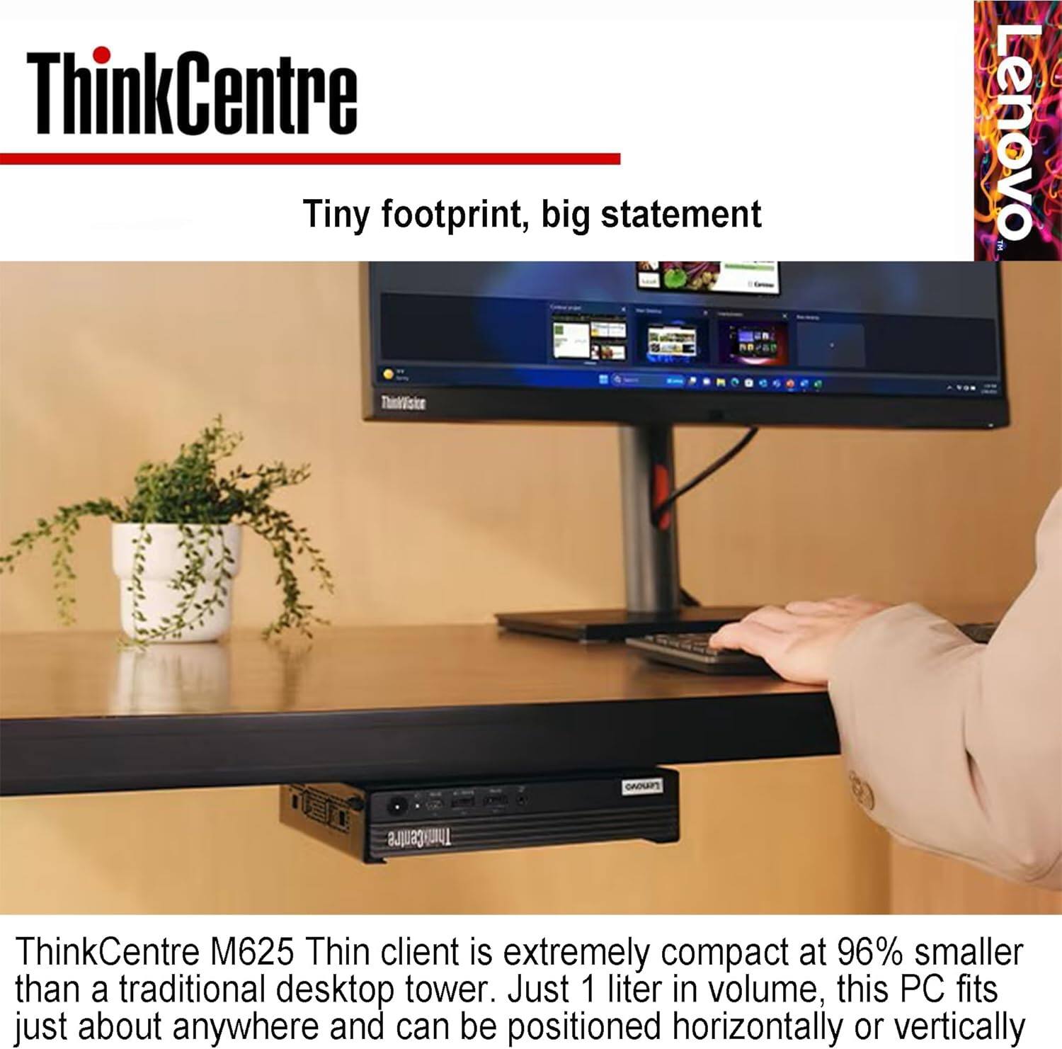 ThinkCentre Tiny footprint, big statement

Lenovo ThinkCentre M625 Thin client is extremely compact at 96% smaller than a traditional desktop tower. Just 1 liter in volume, this PC fits just about anywhere and can be positioned horizontally or vertically