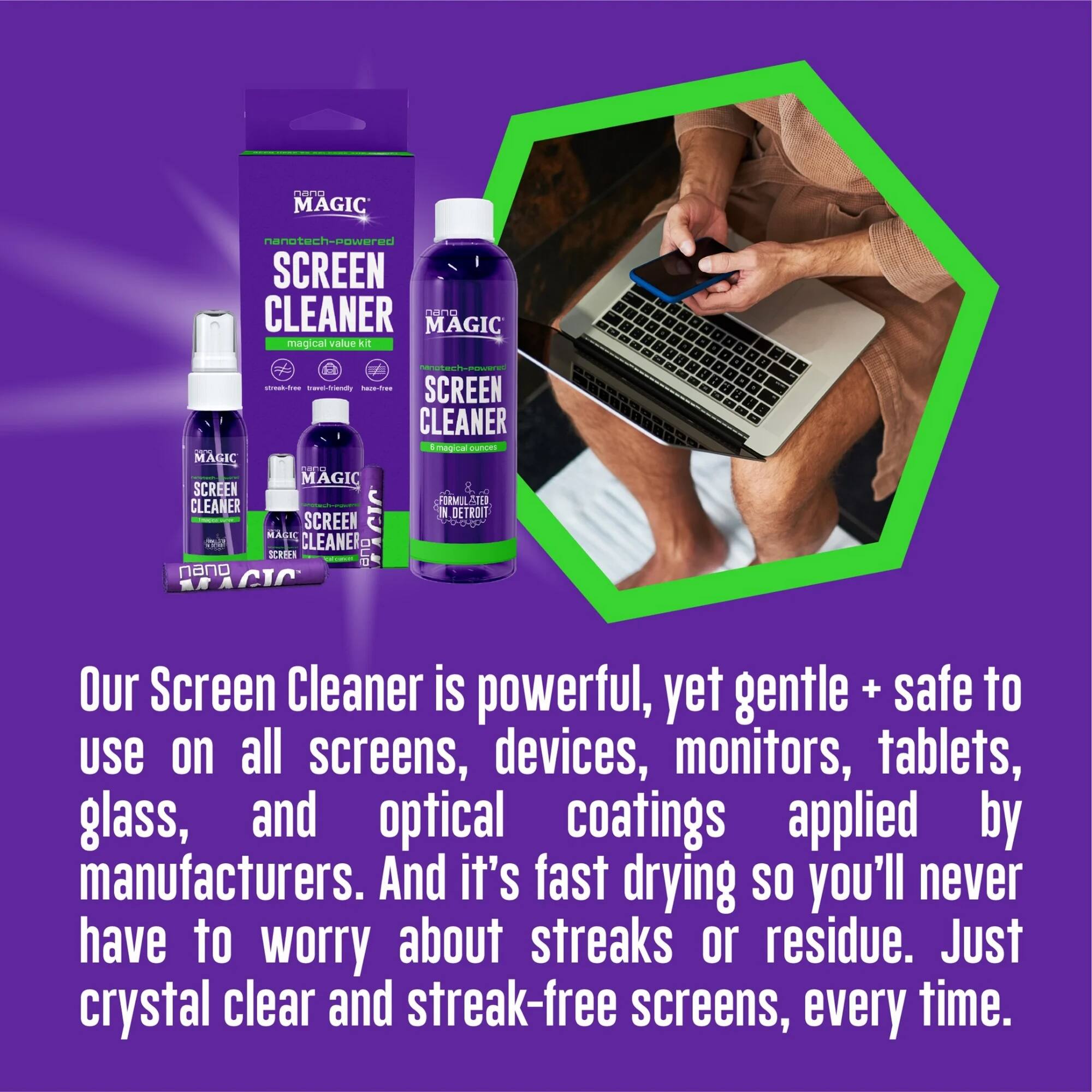 **MAGIC**  
nanotech-powered SCREEN CLEANER  
MAGIC magical value kit  

www.ibrianat  

SCREEN CLEANER  
Emagical Cas MAGIC aa MAGIC SCREEN 8 CLEANER FURMU ATED SCREEN CIC a DETROIT MAGK CLEANER CIPH OUP nano / d , a . . a - . 2 a  

Our Screen Cleaner is powerful, yet gentle + safe to use on all screens, devices, monitors, tablets, glass, and optical coatings applied by manufacturers. And it's fast drying so you'll never have to worry about streaks or residue. Just crystal clear and streak-free screens, every time.