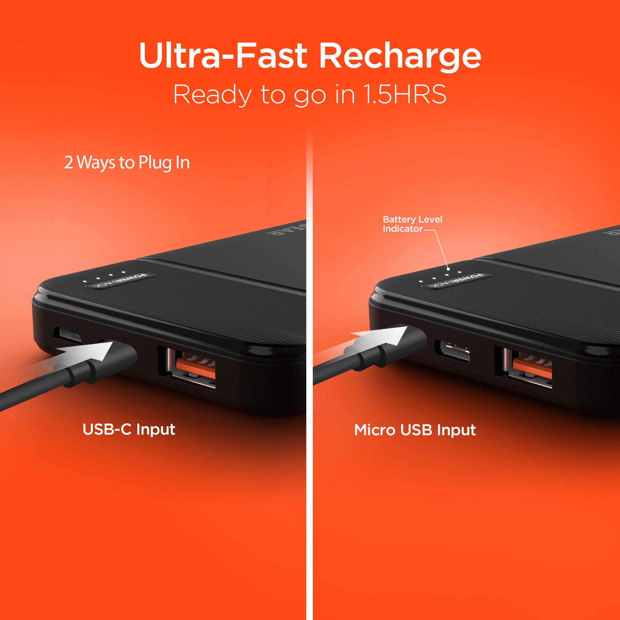 Ultra-Fast Recharge  
Ready to go in 1.5HRS  

2 Ways to Plug In  
- USB-C Input  
- Micro USB Input  

Battery Level Indicator