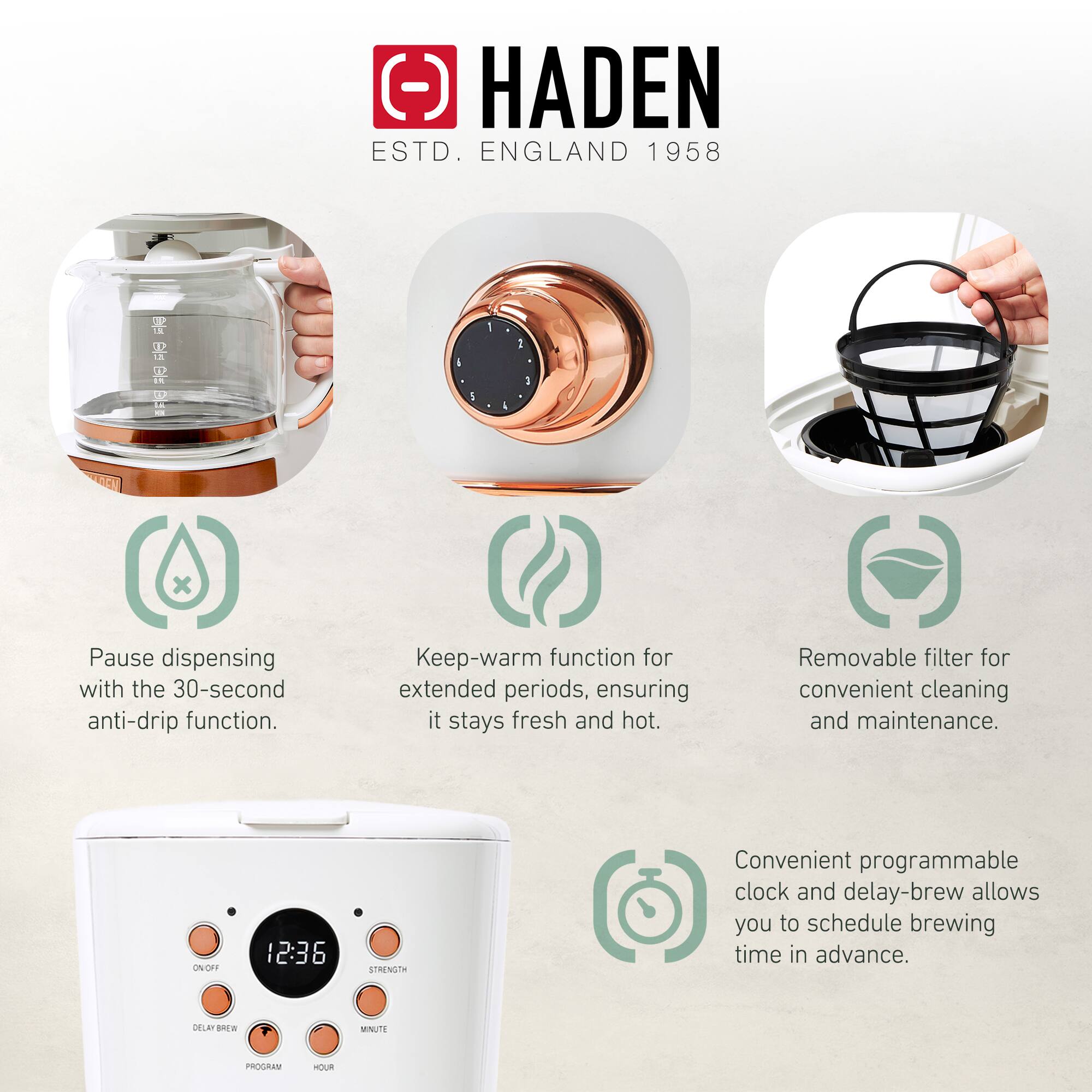 HADEN  
ESTD. ENGLAND 1958  

Pause dispensing with the 30-second anti-drip function.  
Keep-warm function for extended periods, ensuring it stays fresh and hot.  
Removable filter for convenient cleaning and maintenance.  
Convenient programmable clock and delay-brew allows you to schedule brewing time in advance.