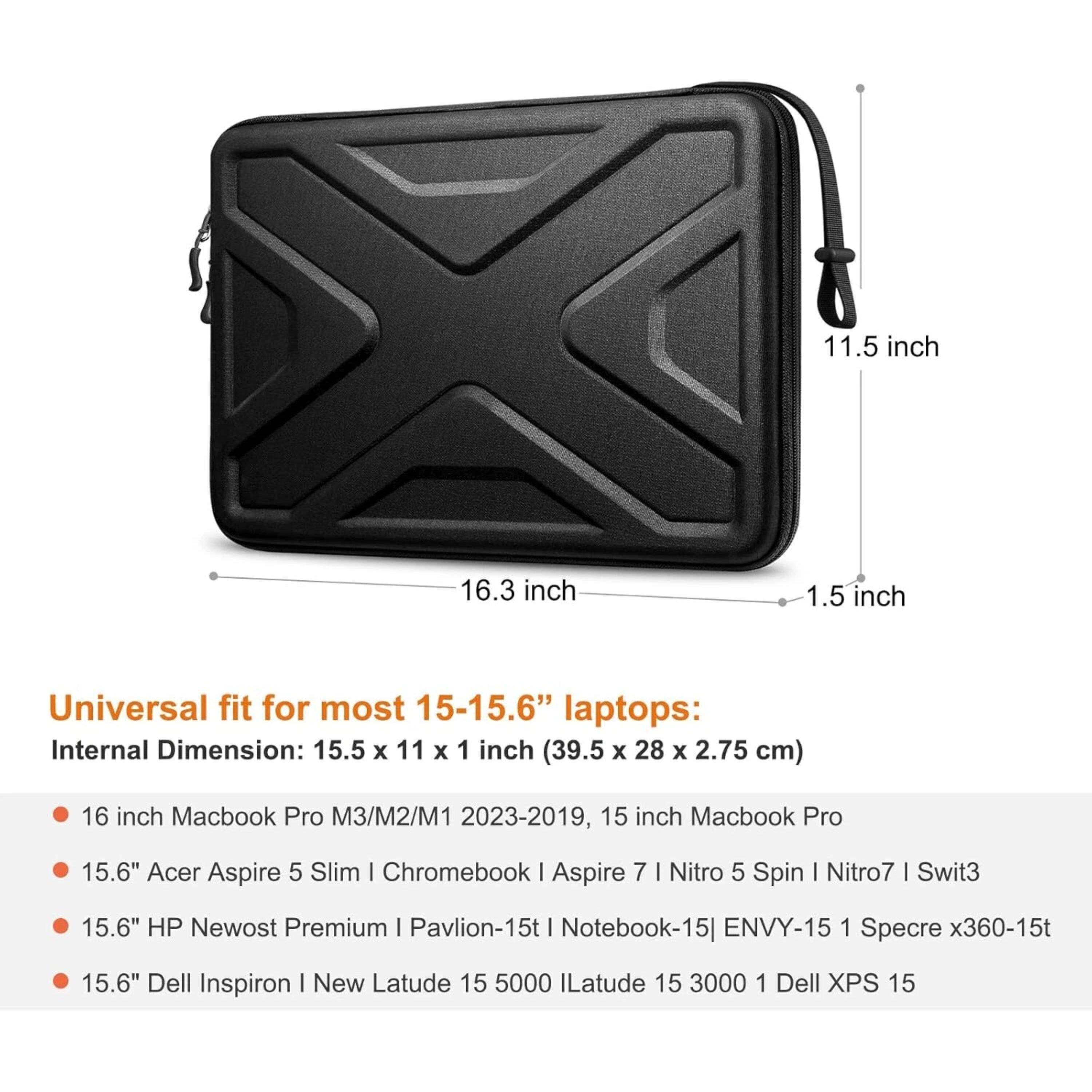11.5 inch 16.3 inch 1.5 inch Universal fit for most 15-15.6" laptops: Internal Dimension: 15.5 x 11 x 1 inch (39.5 x 28 x 2.75 cm) 16 inch Macbook Pro M3/M2/M1 2023-2019, 15 inch Macbook Pro 15.6" Acer Aspire 5 Slim | Chromebook | Aspire 7 I Nitro 5 Spin I Nitro7 I Swit3 15.6" HP Newost Premium I Pavlion-15t I Notebook-15| ENVY-15 1 Specre x360-15t 15.6" Dell Inspiron I New Latude 15 5000 ILatude 15 3000 1 Dell XPS 15