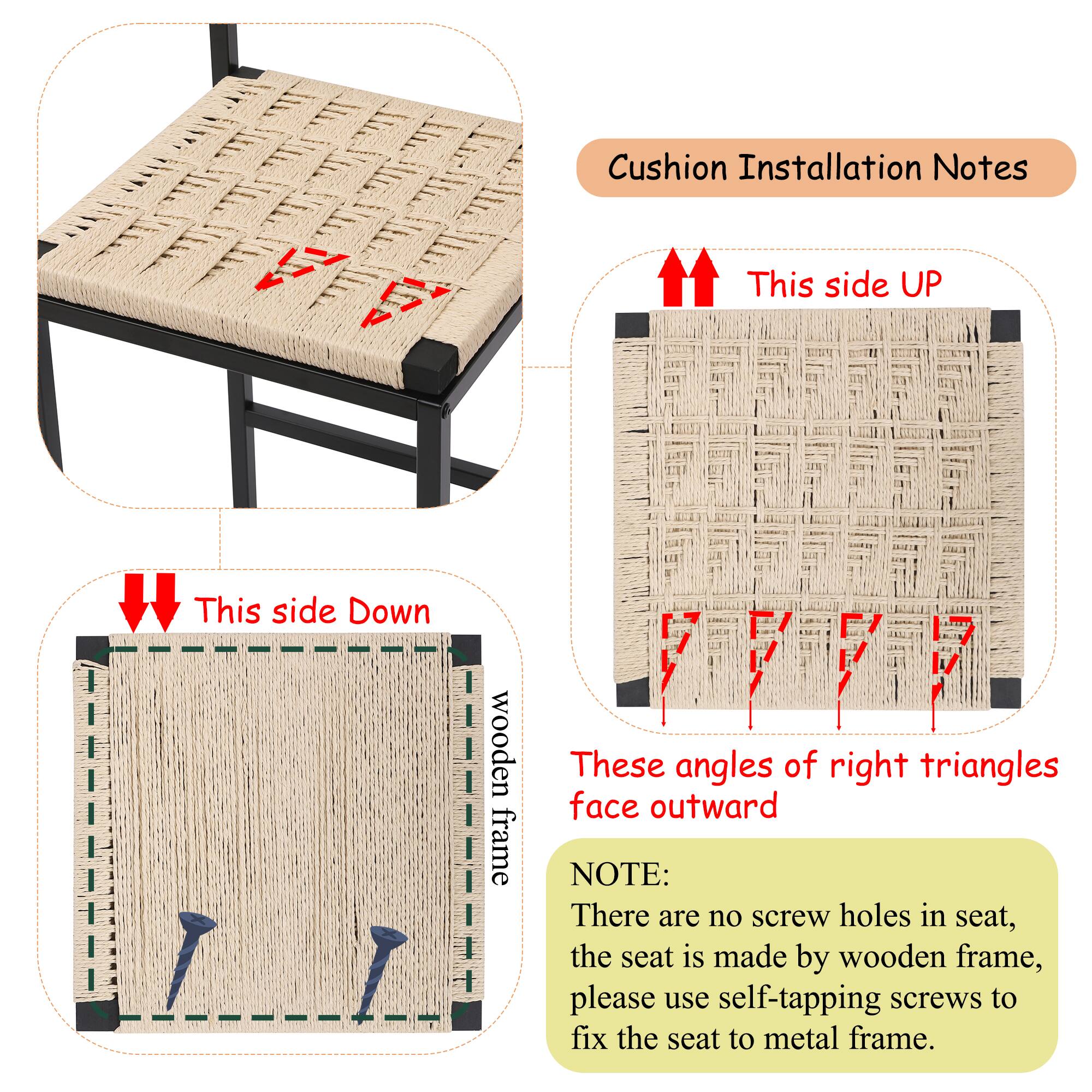 Cushion Installation Notes

- This side UP
- This side Down
- wooden frame
- These angles of right triangles face outward

NOTE:
There are no screw holes in seat, the seat is made by wooden frame, please use self-tapping screws to fix the seat to metal frame.
