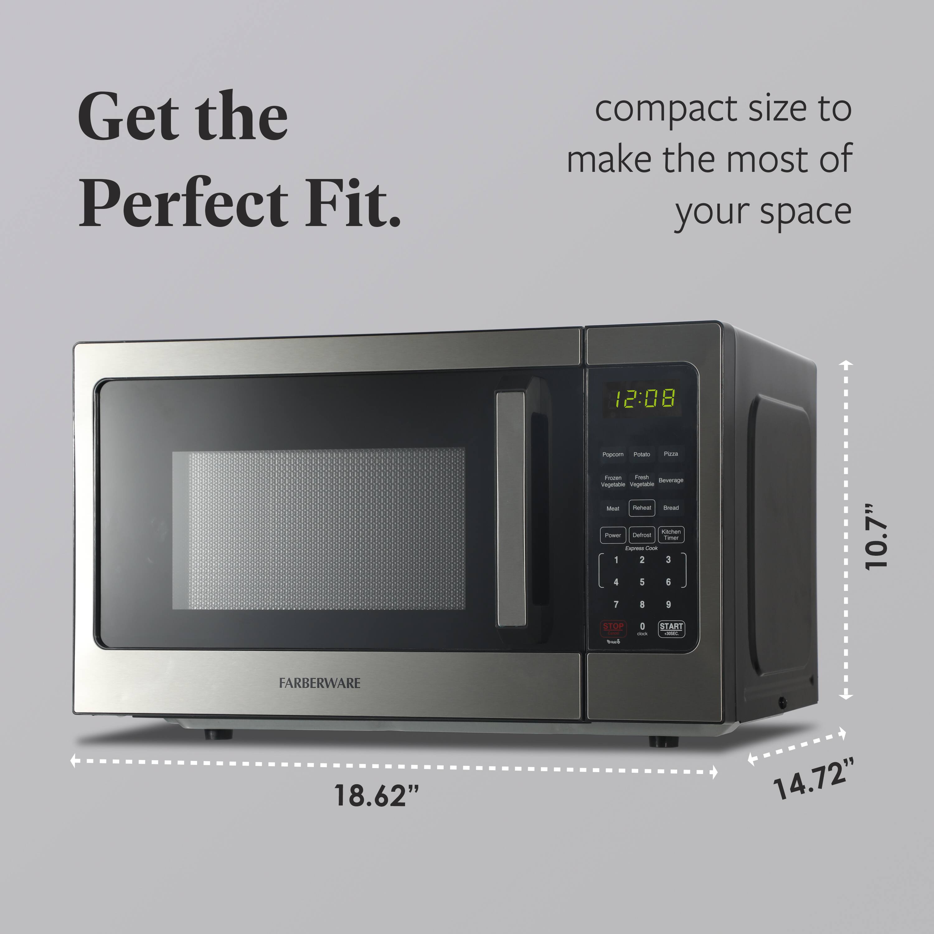 Get the Perfect Fit. compact size to make the most of your space

12:08

Popcorn Potato Pizza

Frozen Vegetable Fresh Vegetable Beverage

Meat Poultry Fish

Power Defrost Cook

1 2 3

4 5 6

7 8 9

0

STOP

START

FARBERWARE

10.7" 18.62" 14.72"