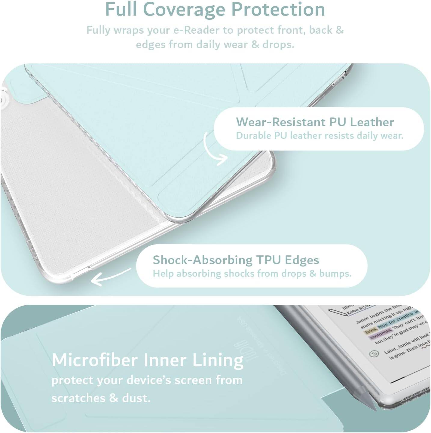 Full Coverage Protection  
Fully wraps your e-Reader to protect front, back & edges from daily wear & drops.

Wear-Resistant PU Leather  
Durable PU leather resists daily wear.

Shock-Absorbing TPU Edges  
Help absorbing shocks from drops & bumps.

Microfiber Inner Lining  
Protect your device's screen from scratches & dust.