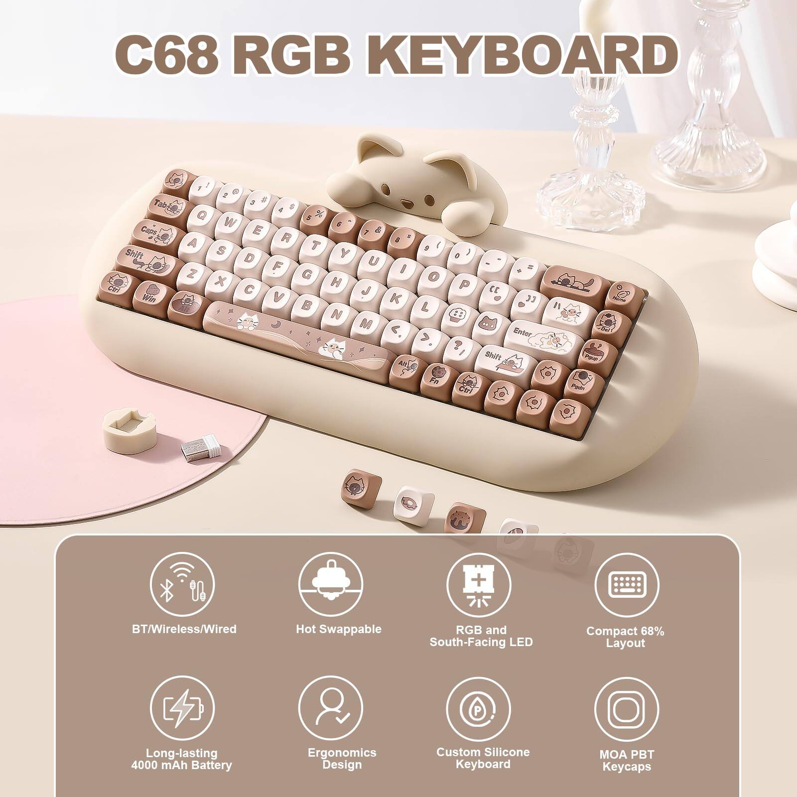 C68 RGB KEYBOARD

- BT/Wireless/Wired
- Hot Swappable
- RGB and South-Facing LED
- Compact 68% Layout
- Long-lasting 4000 mAh Battery
- Ergonomics Design
- Custom Silicone Keyboard
- MOA PBT Keycaps