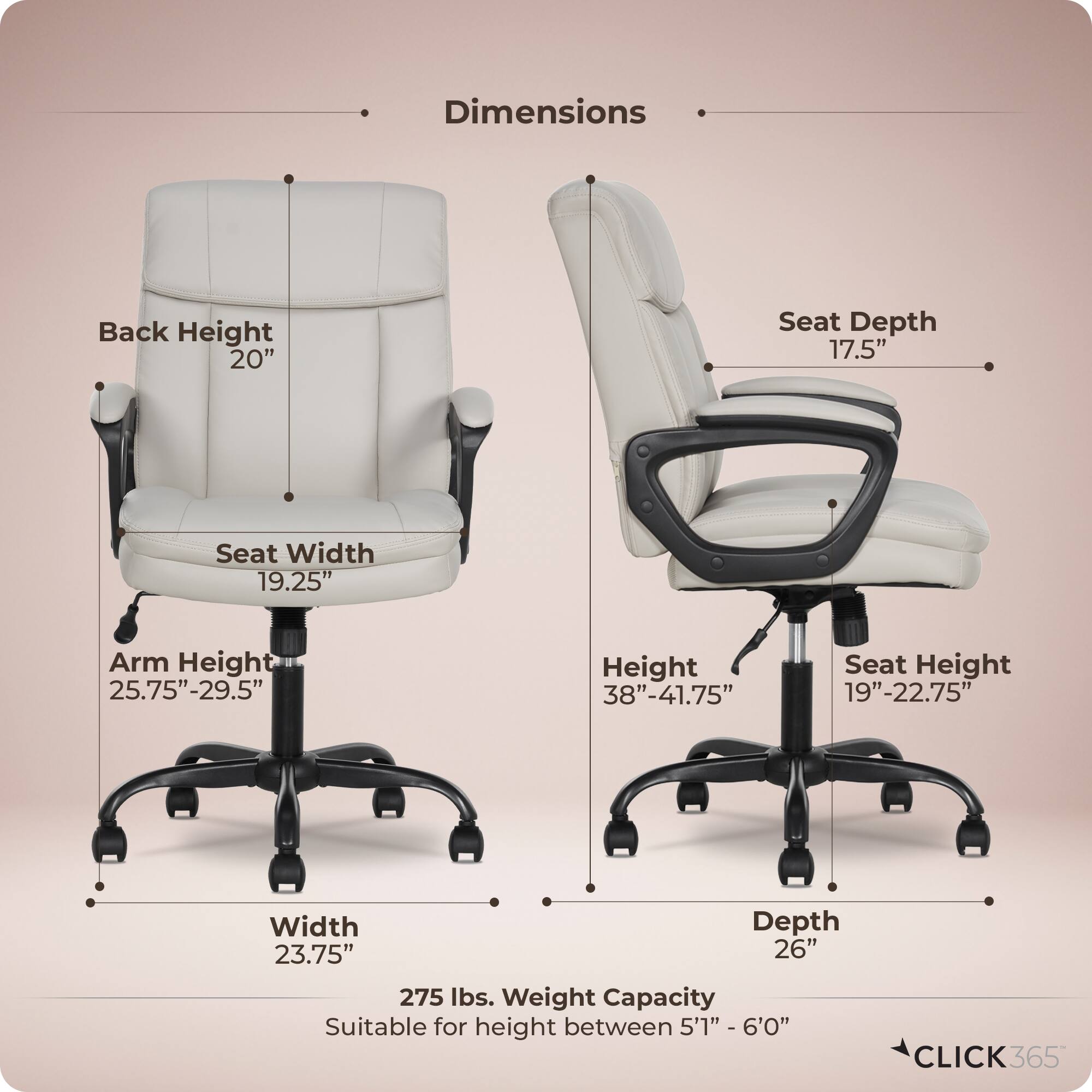 Dimensions  
- Back Height: 20"  
- Seat Depth: 17.5"  
- Seat Width: 19.25"  
- Arm Height: 25.75"-29.5"  
- Height: 38"-41.75"  
- Seat Height: 19"-22.75"  
- Width: 23.75"  
- Depth: 26"  
- Weight Capacity: 275 lbs.  
- Suitable for height between 5'1" - 6'0"  

CLICK365