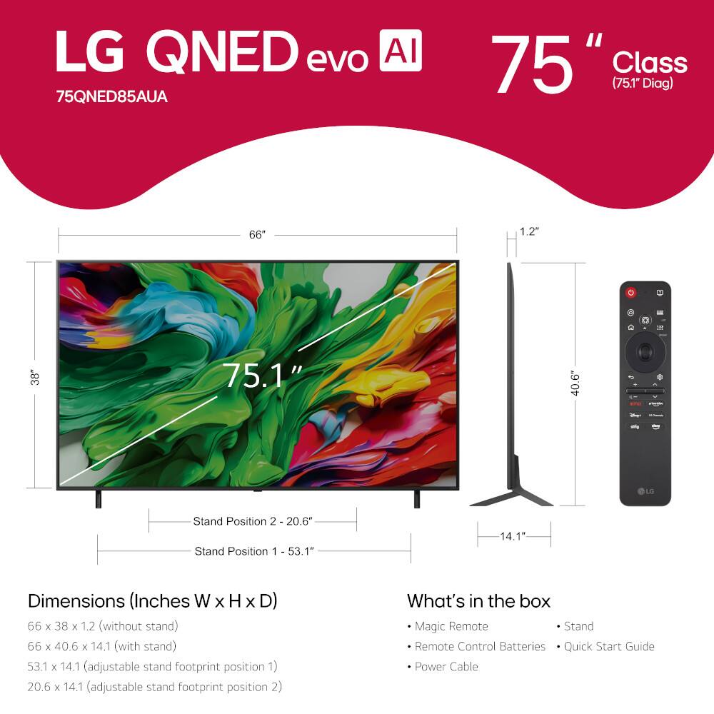 LG QNED evo AI 75QNED85AUA 75" Class (75.1" Diag) 66 1.2" 1 38" 75.1" 40.6 + LO Stand Position 2 20.6" Stand Position 1 53.1" 14.1" 1 Dimensions (Inches W x H x D) 56 x 38 x 1.2 (without stand) 66 x 40.6 x 14.1 (with stand) 53.1 x 14.1 (adjustable stand footprint position 1) 20.6 x 14.1 (adjustable stand footprint position 2) What's in the box Magic Remote Stand Remote Control Batteries Quick Start Guide Power Cable