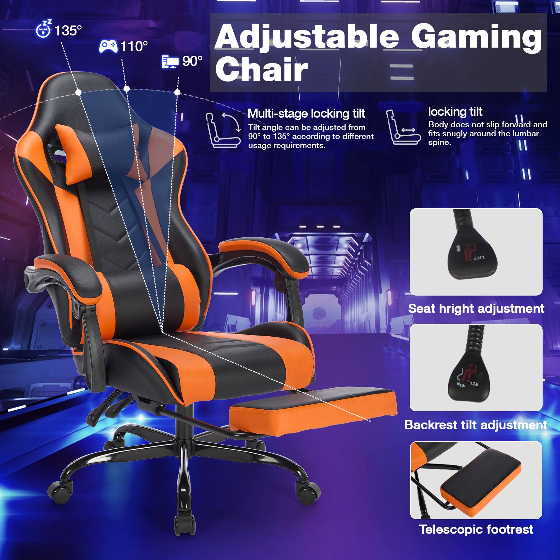 Adjustable Gaming Chair

- Multi-stage locking tilt
  - Tilt angle can be adjusted from 90° to 135° according to different usage requirements.

- Locking tilt
  - Body does not slip forward and fits snugly around the lumbar spine.

- Seat height adjustment

- Backrest tilt adjustment

- Telescopic footrest