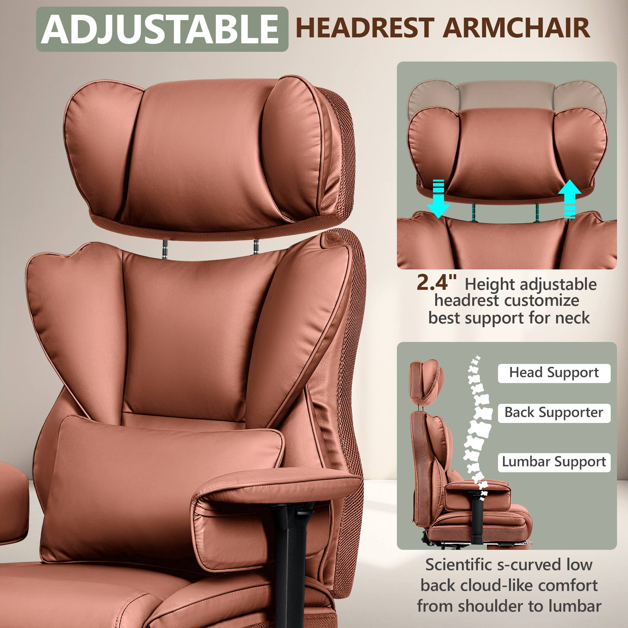 ADJUSTABLE HEADREST ARMCHAIR

2.4" Height adjustable headrest customize best support for neck

Head Support  
Back Supporter  
Lumbar Support

Scientific s-curved low back cloud-like comfort from shoulder to lumbar