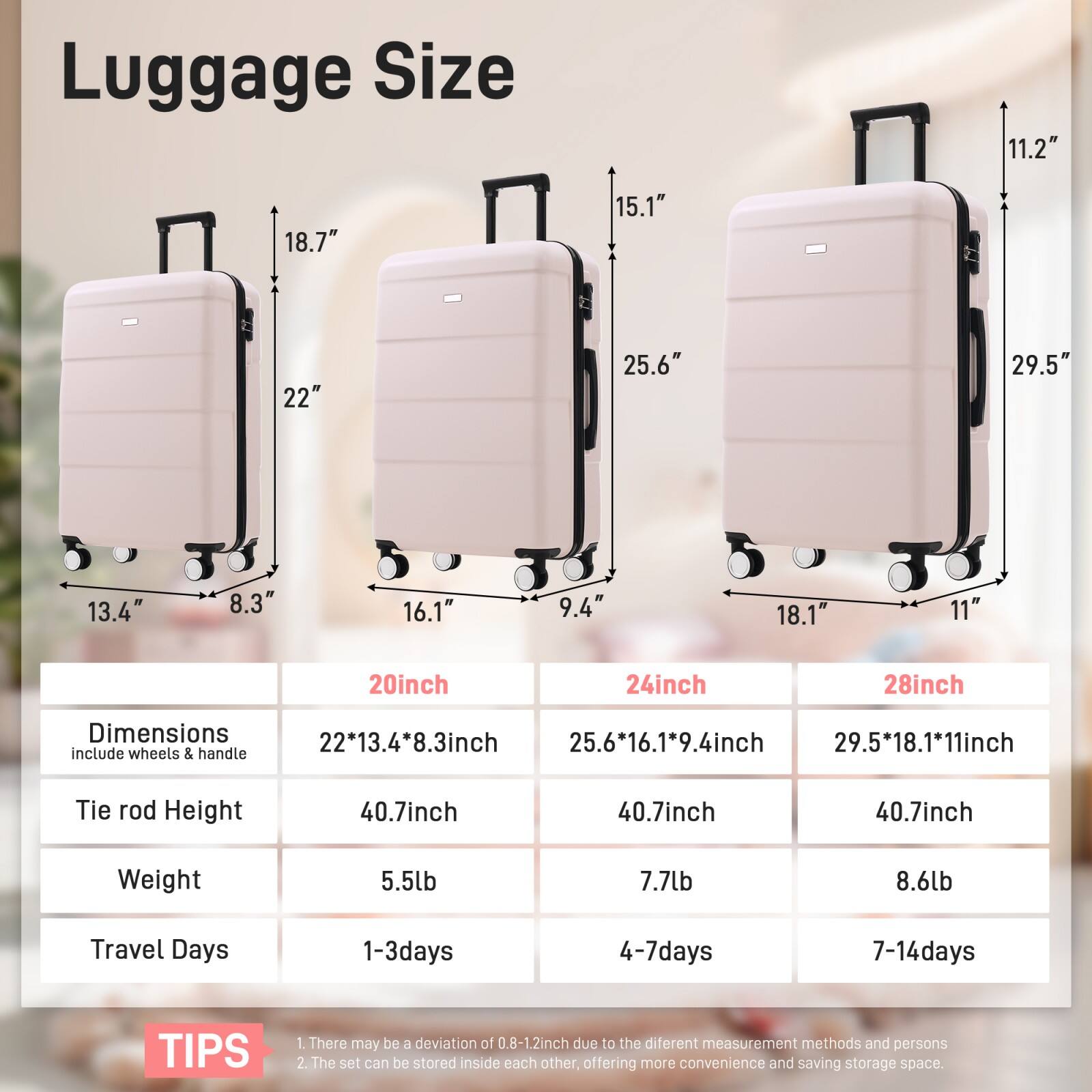 Luggage Size

- 20inch
  - Dimensions: 22*13.4*8.3inch
  - Tie rod Height: 40.7inch
  - Weight: 5.5lb
  - Travel Days: 1-3days

- 24inch
  - Dimensions: 25.6*16.1*9.4inch
  - Tie rod Height: 40.7inch
  - Weight: 7.7lb
  - Travel Days: 4-7days

- 28inch
  - Dimensions: 29.5*18.1*11inch
  - Tie rod Height: 40.7inch
  - Weight: 8.6lb
  - Travel Days: 7-14days

TIPS
1. There may be a deviation of 0.8-1.2inch due to the different measurement methods and persons.
2. The set can be stored inside each other, offering more convenience and saving storage space.