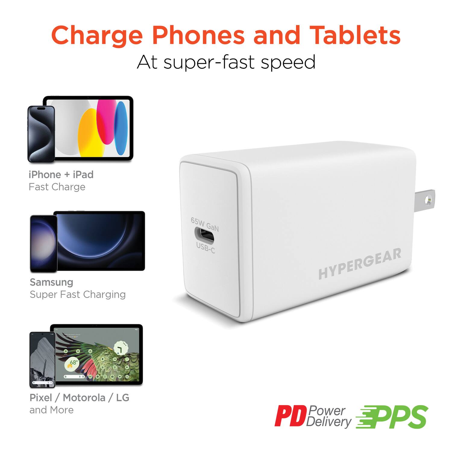 Charge Phones and Tablets  
At super-fast speed  

iPhone + iPad  
Fast Charge  

Samsung  
Super Fast Charging  

Pixel / Motorola / LG  
and More  

65W GaN USB-C  

HYPERGEAR  

PD Power Delivery  
PPS