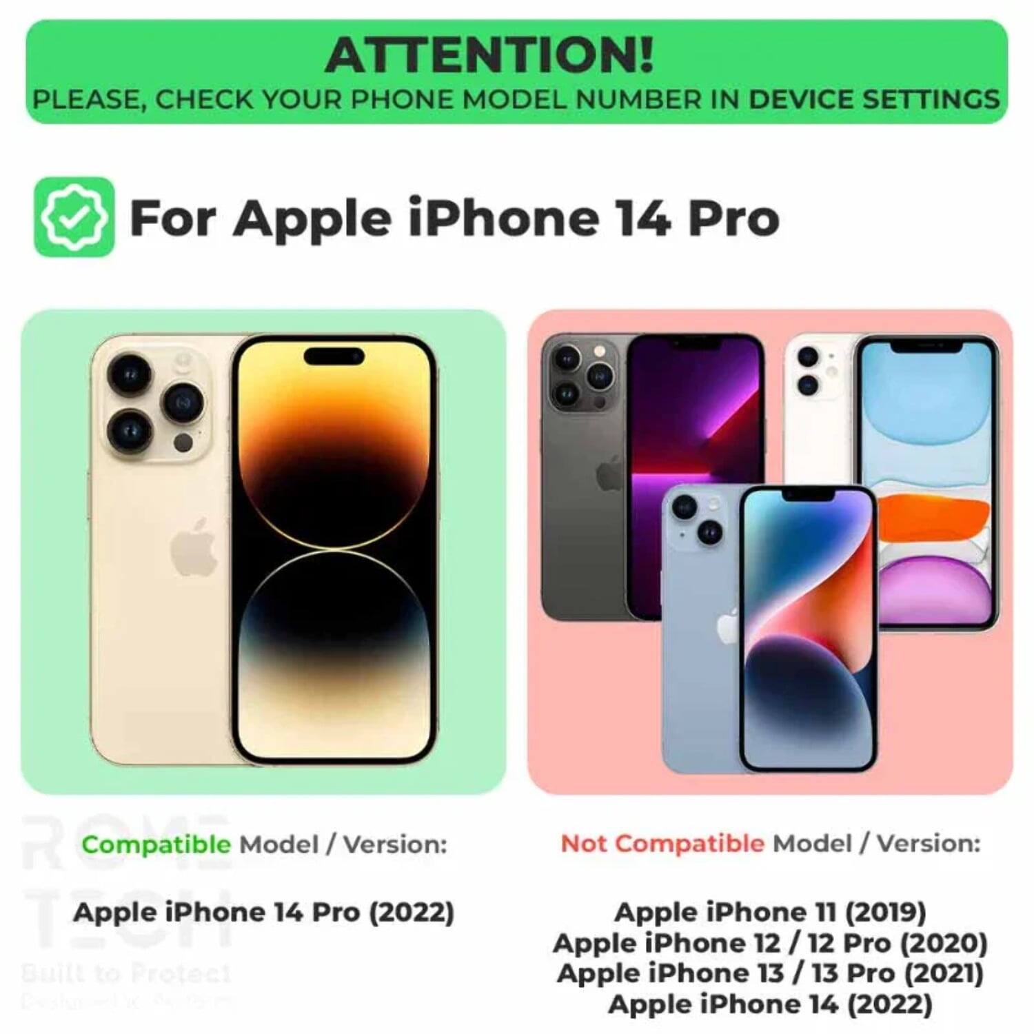 ATTENTION! PLEASE, CHECK YOUR PHONE MODEL NUMBER IN DEVICE SETTINGS

For Apple iPhone 14 Pro

Compatible Model / Version:
Apple iPhone 14 Pro (2022)

Not Compatible Model / Version:
Apple iPhone 11 (2019)
Apple iPhone 12 / 12 Pro (2020)
Apple iPhone 13 / 13 Pro (2021)
Apple iPhone 14 (2022)