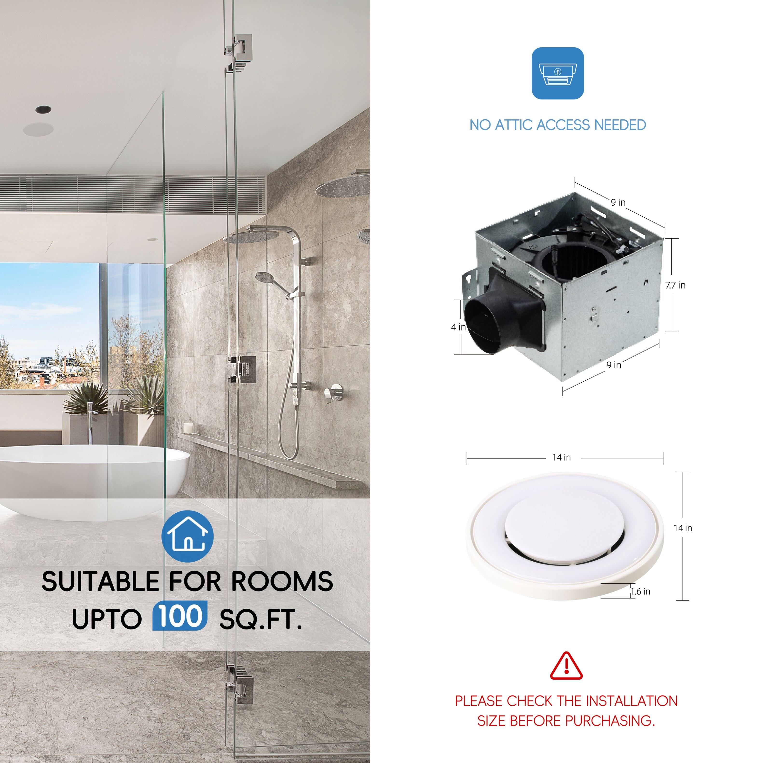 NO ATTIC ACCESS NEEDED

4 in, 7.7 in, 9 in, 14 in, 14 in

SUITABLE FOR ROOMS UPTO 100 SQ.FT.

1.6 in

PLEASE CHECK THE INSTALLATION SIZE BEFORE PURCHASING.