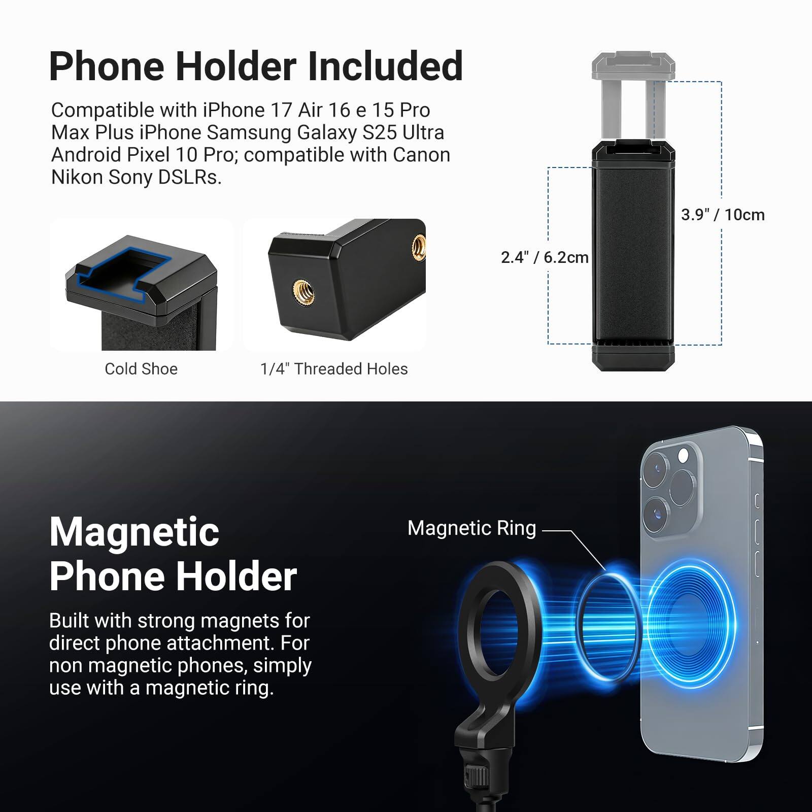 Phone Holder Included  
Compatible with iPhone 17 Air 16 e 15 Pro Max Plus iPhone Samsung Galaxy S25 Ultra Android Pixel 10 Pro; compatible with Canon Nikon Sony DSLRs.  
3.9" / 10cm  
2.4" / 6.2cm  
1/4" Threaded Holes  
Cold Shoe  
Magnetic Phone Holder  
Built with strong magnets for direct phone attachment. For non magnetic phones, simply use with a magnetic ring.