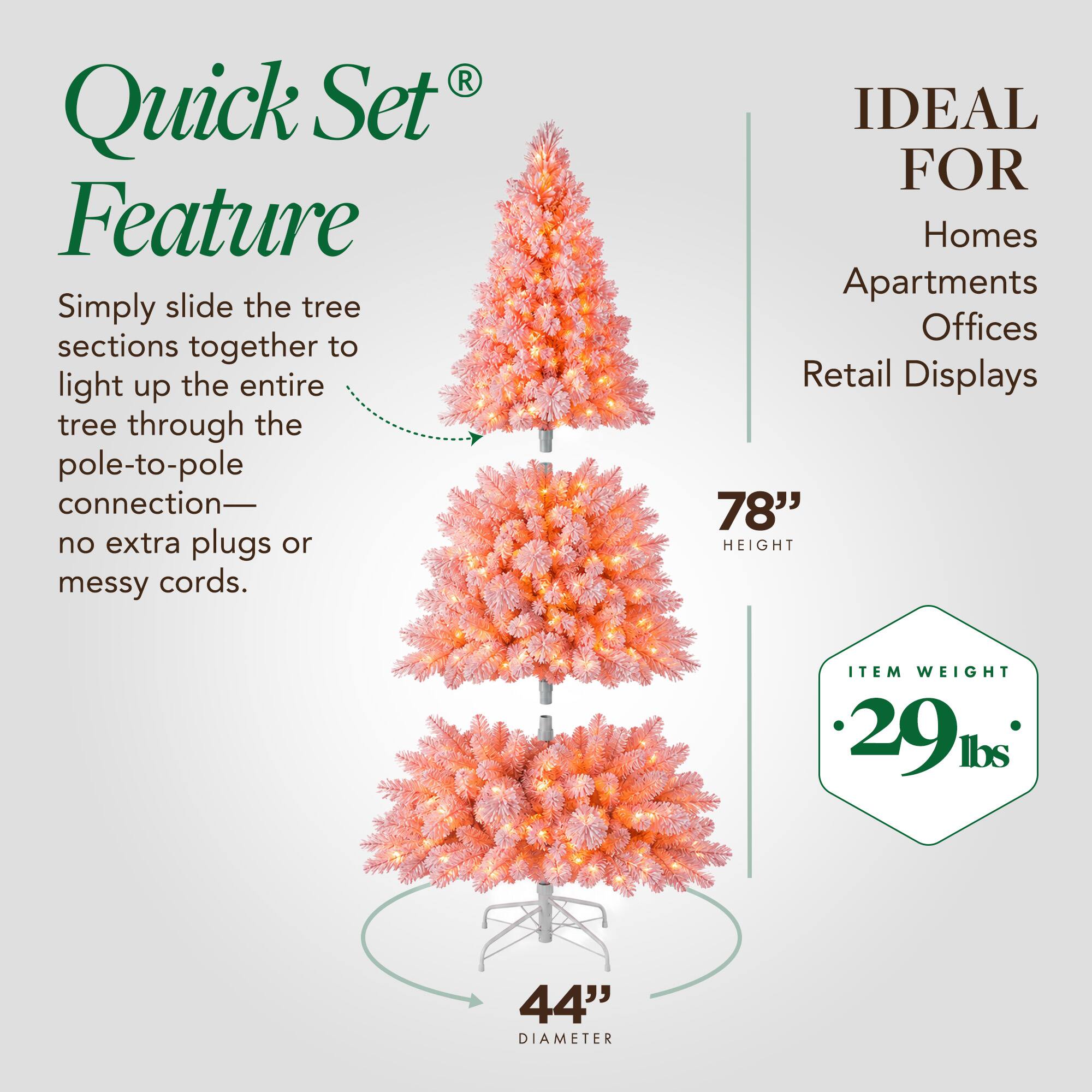 Quick Set Feature  
Simply slide the tree sections together to light up the entire tree through the pole-to-pole connection—no extra plugs or messy cords.  

IDEAL FOR  
Homes Apartments Offices Retail Displays  

78" HEIGHT  
44" DIAMETER  

ITEM WEIGHT 29 lbs