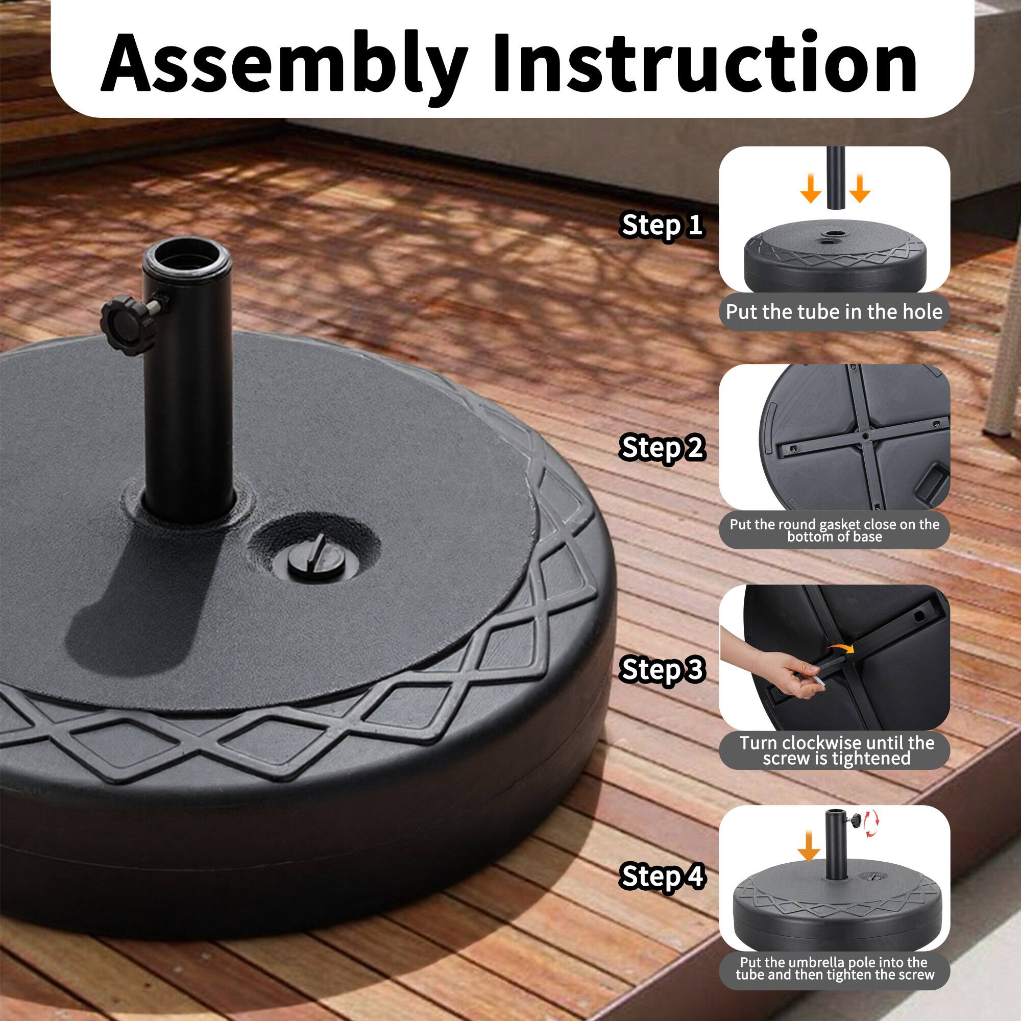 Assembly Instruction
Step 1
Put the tube in the hole
Step 2
Put the round gasket close on the bottom of base
Step 3
Turn clockwise until the screw is tightened
Step 4
Put the umbrella pole into the tube and then tighten the screw