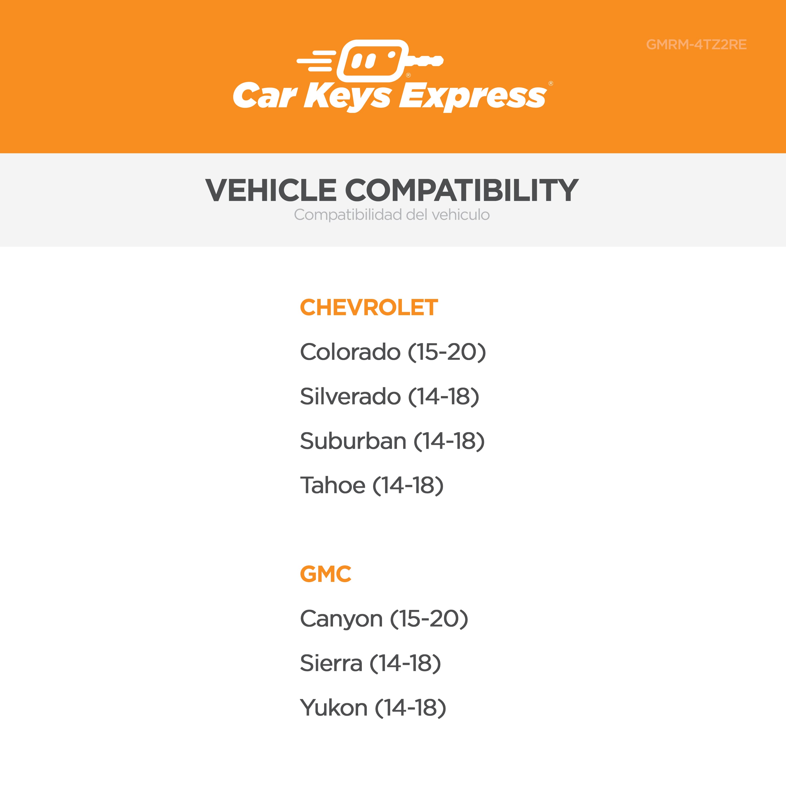 Car Keys Express
GMRM-4TZ2RE
VEHICLE COMPATIBILITY
Compatibilidad del vehículo
CHEVROLET
Colorado (15-20)
Silverado (14-18)
Suburban (14-18)
Tahoe (14-18)
GMC
Canyon (15-20)
Sierra (14-18)
Yukon (14-18)