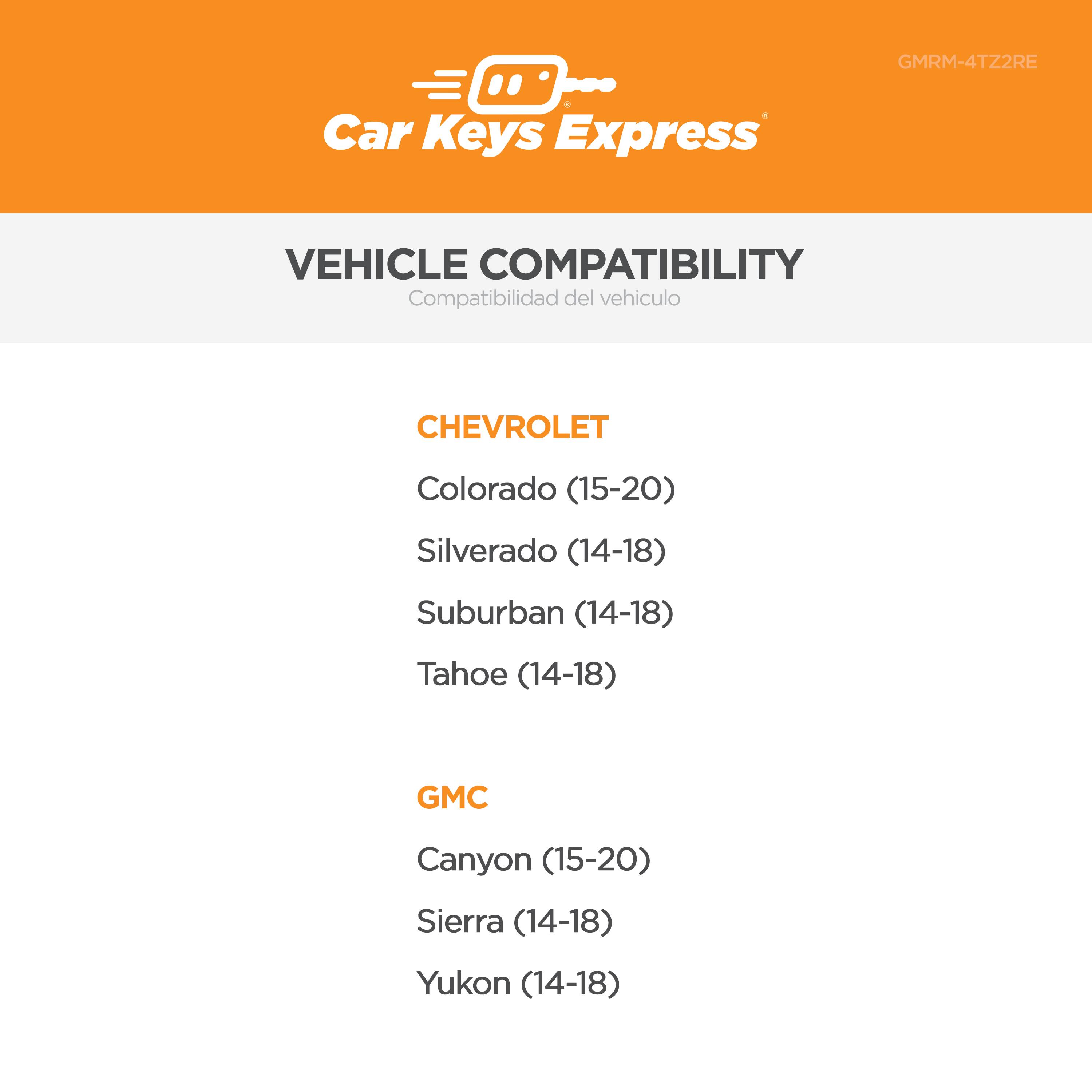 Car Keys Express  
GMRM-4TZ2RE  

VEHICLE COMPATIBILITY  
Compatibilidad del vehículo  

CHEVROLET  
Colorado (15-20)  
Silverado (14-18)  
Suburban (14-18)  
Tahoe (14-18)  

GMC  
Canyon (15-20)  
Sierra (14-18)  
Yukon (14-18)