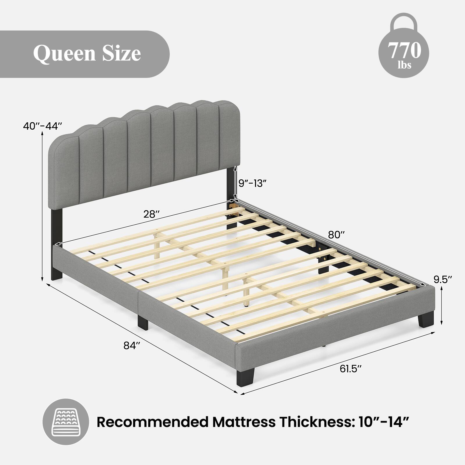 Queen Size  
770 lbs  
40"-44"  
9"-13"  
28"  
80"  
9.5"  
84"  
61.5"  
Recommended Mattress Thickness: 10"-14"